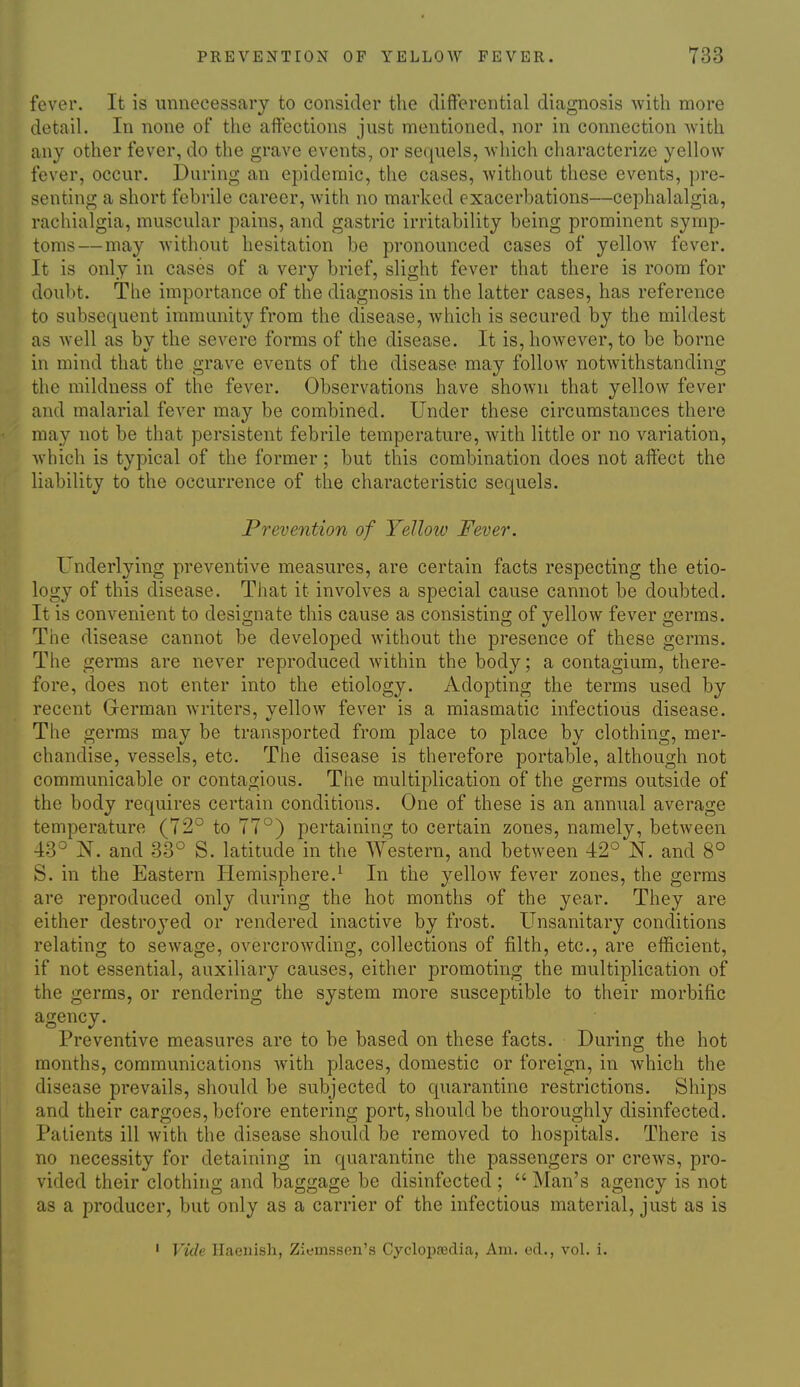 fever. It is unnecessary to consider the differential diagnosis with more detail. In none of the affections just mentioned, nor in connection with any other fever, do the grave events, or sequels, Avhich characterize yellow fever, occur. During an epidemic, the cases, without these events, pre- senting a short febrile career, with no marked exacerbations—cephalalgia, rachialgia, muscidar pains, and gastric irritability being prominent symp- toms—may without hesitation be pronounced cases of yellow fever. It is only in cases of a very brief, slight fever that there is room for doubt. The importance of the diagnosis in the latter cases, has reference to subsequent immunity from the disease, Avhich is secured by the mildest as well as by the severe forms of the disease. It is, however, to be borne in mind that the grave events of the disease may follow notwithstanding the mildness of the fever. Observations have shown that yellow fever and malarial fever may be combined. Under these circumstances there may not be that persistent febrile temperature, with little or no variation, which is typical of the former; but this combination does not affect the liability to the occurrence of the characteristic sequels. Prevention of Yellow Feve?'. Underlying preventive measures, are certain facts respecting the etio- logy of this disease. That it involves a special cause cannot be doubted. It is convenient to designate this cause as consisting of yellow fever germs. The disease cannot be developed without the presence of these germs. The germs are never reproduced within the body; a contagium, there- fore, does not enter into the etiology. Adopting the terms used by recent German writers, vellow fever is a miasmatic infectious disease. The germs may be transported from place to place by clothing, mer- chandise, vessels, etc. The disease is therefore portable, although not communicable or contagious. The multiplication of the germs outside of the body requires certain conditions. One of these is an annual average temperature (72° to 77°) pertaining to certain zones, namely, betAveen 43° N. and 33° S. latitude in the Western, and between 42° N. and 8° S. in the Eastern Hemisphere.^ In the yellow fever zones, the germs are reproduced only during the hot months of the year. They are either destroyed or rendered inactive by frost. Unsanitary conditions relating to sewage, overcrowding, collections of filth, etc., are efficient, if not essential, auxiliary causes, either promoting the multiplication of the germs, or rendering the system more susceptible to their morbific agency. Preventive measures are to be based on these facts. During the hot months, communications with places, domestic or foreign, in which the disease prevails, should be subjected to quarantine restrictions. Ships and their cargoes, before entering port, should be thoroughly disinfected. Patients ill with the disease should be removed to hospitals. There is no necessity for detaining in quarantine the passengers or crews, pro- vided their clothing and baggage be disinfected ;  Man's agency is not as a producer, but only as a carrier of the infectious material, just as is ' Viile Haenish, Ziemssen's Cycloi^sedia, Am. cd., voL i.