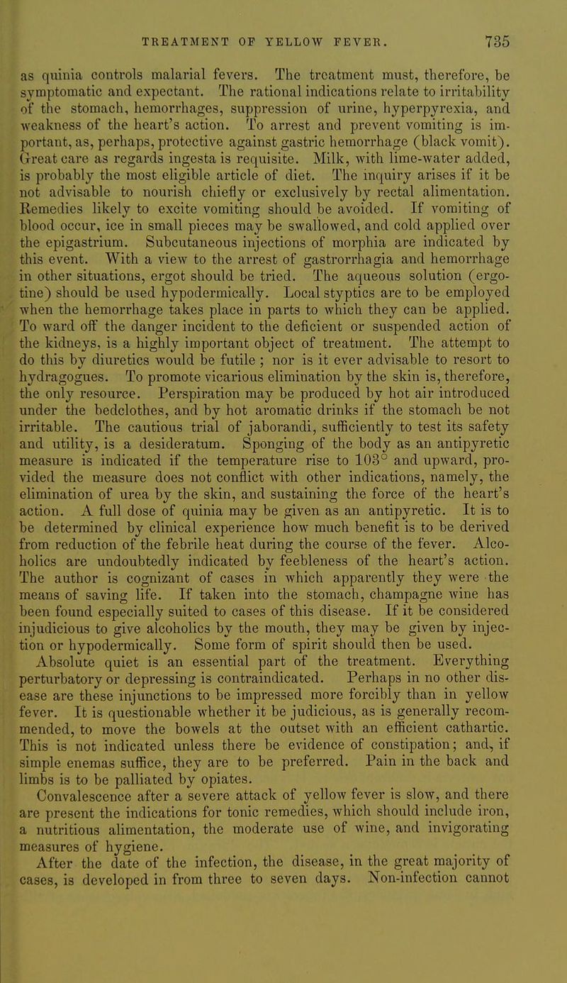 as quinia controls malarial fevers. The treatment must, therefore, be symptomatic and expectant. The rational indications relate to irritability of the stomach, hemorrhages, suppression of urine, hyperpyrexia, and weakness of the heart's action. To arrest and prevent vomiting is im- portant, as, perhaps, protective against gastric hemorrhage (black vomit). Great care as regards ingesta is requisite. Milk, with lime-water added, is probably the most eligible article of diet. The inquiry arises if it be not advisable to nourish chiefly or exclusively by rectal alimentation. Remedies likely to excite vomiting should be avoided. If vomiting of blood occur, ice in small pieces may be swallowed, and cold applied over the epigastrium. Subcutaneous injections of morphia are indicated by this event. With a view to the arrest of gastrorrhagia and hemorrhage in other situations, ergot should be tried. The aqueous solution (ergo- tine) should be used hypodermically. Local styptics are to be employed when the hemorrhage takes place in parts to which they can be applied. To ward off the danger incident to the deficient or suspended action of the kidneys, is a highly important object of treatment. The attempt to do this by diuretics would be futile ; nor is it ever advisable to resort to hydragogues. To promote vicarious elimination by the skin is, therefore, the only resource. Perspiration may be produced by hot air introduced under the bedclothes, and by hot aromatic drinks if the stomach be not irritable. The cautious trial of jaborandi, sufficiently to test its safety and utility, is a desideratum. Sponging of the body as an antipyretic measure is indicated if the temperature rise to 103° and upward, pro- vided the measure does not conflict with other indications, namely, the elimination of urea by the skin, and sustaining the force of the heart's action. A full dose of quinia may be given as an antipyretic. It is to be determined by clinical experience how much benefit is to be derived from reduction of the febrile heat during the course of the fever. Alco- holics are undoubtedly indicated by feebleness of the heart's action. The author is cognizant of cases in which apparently they were the means of saving life. If taken into the stomach, champagne wine has been found especially suited to cases of this disease. If it be considered injudicious to give alcoholics by the mouth, they may be given by injec- tion or hypodermically. Some form of spirit should then be used. Absolute quiet is an essential part of the treatment. Everything perturbatory or depressing is contraindicated. Perhaps in no other dis- ease are these injunctions to be impressed more forcibly than in yellow fever. It is questionable whether it be judicious, as is generally recom- mended, to move the bowels at the outset with an efficient cathartic. This is not indicated unless there be evidence of constipation; and, if simple enemas suffice, they are to be preferred. Pain in the back and limbs is to be palliated by opiates. Convalescence after a severe attack of yellow fever is slow, and there are present the indications for tonic remedies, which should include iron, a nutritious alimentation, the moderate use of wine, and invigorating measures of hygiene. After the date of the infection, the disease, in the great majority of cases, is developed in from three to seven days. Non-infection cannot