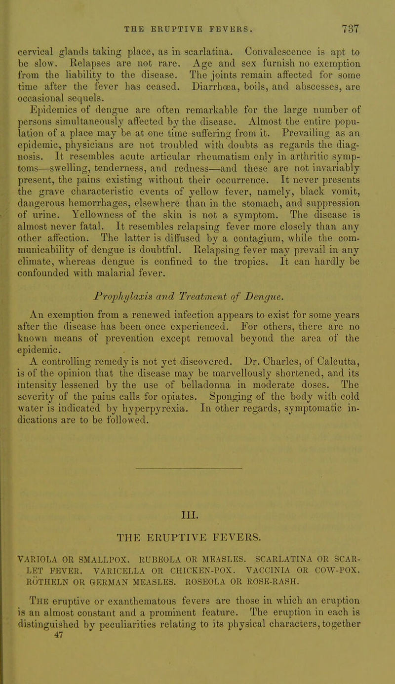 cervical glands taking place, as in scarlatina. Convalescence is apt to be slow. Relapses are not rare. Age and sex furnish no exemption from the liability to the disease. The joints remain affected for some time after the fever has ceased. Diarrhoea, boils, and abscesses, are occasional sequels. Epidemics of dengue are often remarkable for the large number of persons simultaneously aft'ected by the disease. Almost the entire popu- lation of a place may be at one time suffering from it. Prevailing as an epidemic, physicians are not troubled with doubts as regards the diag- nosis. It resembles acute articular rheumatism only in arthritic symp- toms—swelling, tenderness, and redness—and these are not invariably present, the pains existing Avithout their occurrence. It never presents the grave characteristic events of yellow fever, namely, black vomit, dangerous hemorrhages, elsewhere than in the stomach, and suppression of urine. Yellowness of the skin is not a symptom. The disease is almost never fatal. It resembles relapsing fever more closely than any other affection. The latter is diffused by a contagium, while the com- municability of dengue is doubtful. Relapsing fever may prevail in any climate, whereas dengue is confined to the tropics. It can hardly be confounded with malarial fever. Projyliylaxis and Treatment of Dengue. An exemption from a renewed infection appears to exist for some years after the disease has been once experienced. For others, there are no known means of prevention except removal beyond the area of the epidemic. A controlling remedy is not yet discovered. Dr. Charles, of Calcutta, is of the opinion that the disease may be marvellously shortened, and its intensity lessened by the use of belladonna in moderate doses. The severity of the pains calls for opiates. Sponging of the body Avith cold water is indicated by hyperpyrexia. In other regards, symptomatic in- dications are to be followed. III. THE ERUPTIVE FEVERS. VARIOLA OR SMALLPOX. RUBEOLA OR MEASLES. SCARLATINA OR SCAR- LET FEVER. VARICELLA OR CHICKEN-POX. VACCINIA OR COW-POX. ROTIIELN OR GERMAN MEASLES. ROSEOLA OR ROSE-RASH. The eruptive or exanthematous fevers are those in Avhich an eruption is an almost constant and a prominent feature. The eruption in each is distinguished by peculiarities relating to its physical characters, together 47
