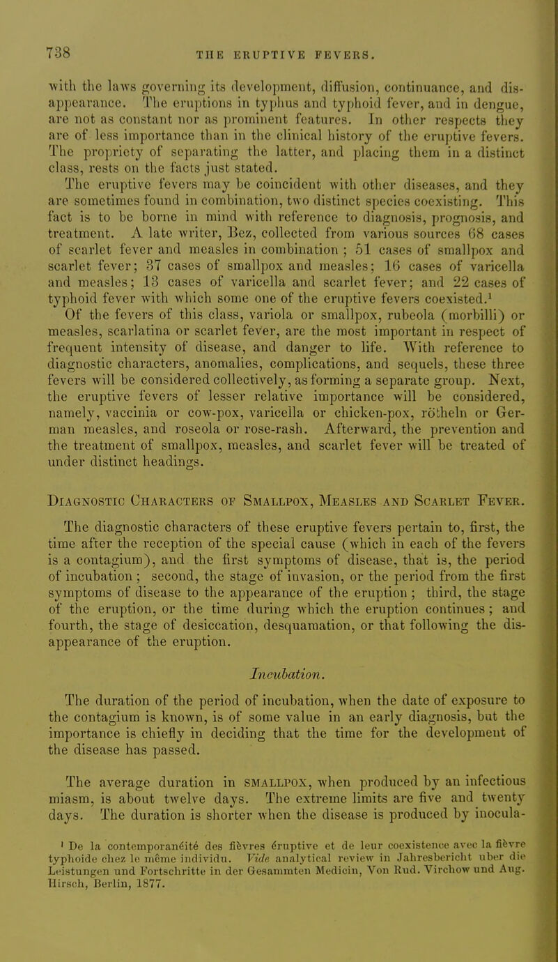 ■with the laws governing its development, diffusion, continuance, and dis- appearance. The eruptions in typhus and typhoid fever, and in dengue, are not as constant nor as prominent features. In other respects tliey are of less importance than in the clinical history of the eruptive fevers. The propriety of separating the latter, and placing them in a distinct class, rests on the facts just stated. The eruptive fevers may be coincident with other diseases, and they are sometimes found in combination, two distinct species coexisting. This fact is to be borne in mind with reference to diagnosis, prognosis, and treatment. A late writer, Bez, collected from various sources 68 cases of scarlet fever and measles in combination ; 61 cases of smallpox and scarlet fever; 37 cases of smallpox and measles; 16 cases of varicella and measles; 13 cases of varicella and scarlet fever; and 22 cases of typhoid fever with which some one of the eruptive fevers coexisted.' Of the fevers of this class, variola or smallpox, rubeola (morbilli) or measles, scarlatina or scarlet fever, are the most important in respect of frequent intensity of disease, and danger to life. With reference to diagnostic characters, anomalies, complications, and sequels, these three fevers will be considered collectively, as forming a separate group. Next, the eruptive fevers of lesser relative importance will be considered, namely, vaccinia or cow-pox, varicella or chicken-pox, rotheln or Ger- man measles, and roseola or rose-rash. Afterward, the prevention and the treatment of smallpox, measles, and scarlet fever will be treated of under distinct headings. Diagnostic Characters or Smallpox, Measles and Scarlet Fever. The diagnostic characters of these eruptive fevers pertain to, first, the time after the reception of the special cause (which in each of the fevers is a contagium), and the first symptoms of disease, that is, the period of incubation ; second, the stage of invasion, or the period from the first symptoms of disease to the appearance of the eruption ; third, the stage of the eruption, or the time during which the eruption continues; and fourth, the stage of desiccation, desquamation, or that following the dis- appearance of the eruption. Incubation. The duration of the period of incubation, when the date of exposure to the contagium is known, is of some value in an early diagnosis, but the importance is chiefly in deciding that the time for the development of the disease has passed. The average duration in smallpox, when produced by an infectious miasm, is about twelve days. The extreme limits are five and twenty days. The duration is shorter when the disease is produced by inocula- ' De la coiitcinporan<;it6 dea fifevres drriptive et de leur coexistence avec La fifevrc typhoide chez lo meme individu. Vide analytical review in Jaliresbericht uber die Leistungen und Fortschritte in der Gesammten Medicin, Von Riid. Virchow und Aug. Hirsch, Berlin, 1877.