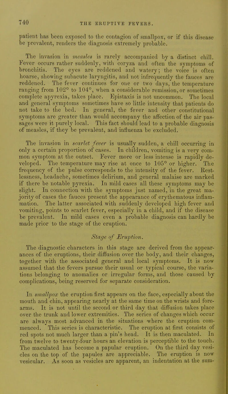 patient has been exposed to the contagion of smallpox, or if this disease be prevalent, renders the diagnosis extremely probable. The invasion in measles is rarely accompanied by a distinct chill. Fever occurs rather suddenly, witli coryza and often the symptoms of bronchitis. The eyes are reddened and -watery; the voice is often hoarse, shoAving subacute laryngitis, and not infrequently the fauces are reddened. The fever continues for one or two days, the temperature ranging from 102° to 104°, when a considerable remission, or sometimes complete apyrexia, takes place. Epistaxis is not uncommon. The local and general symptoms sometimes have so little intensity that patients do not take to the bed. In general, the fever and other constitutional symptoms are greater than would accompany the affection of the air pas- sages Avere it purely local. This fact should lead to a probable diagnosis of measles, if they be prevalent, and influenza be excluded. The invasion in scarlet fever is usually sudden, a chill occurring in only a certain proportion of cases. In children, vomiting is a very com- mon symptom at the outset. Fever more or less intense is rapidly de- veloped. The temperature may rise at once to 105° or higher. The frequency of the pulse corresponds to the intensity of the fever. Rest- lessness, headache, sometimes delirium, and general malaise are marked if there be notable pyrexia. In mild cases all these symptoms may be slight. In connection with the symptoms just named, in the great ma- jority of cases the fauces present the appearance of erythematous inflam- mation. The latter associated with suddenly developed high fever and vomiting, points to scarlet fever, especially in a child, and if the disease be prevalent. In mild cases even a probable diagnosis can hardly be made prior to the stage of the eruption. Stage of Eruption. The diagnostic characters in this stage are derived from the appear- ances of the eruptions, their diffusion over the body, and their changes, together with the associated general and local symptoms. It is now- assumed that the fevers pursue their usual or typical course, the varia- tions belonging to anomalies or irregular forms, and those caused by complications, being reserved for separate consideration. In smallpox the eruption first appears on the face, especially about the mouth and chin, appearing nearly at the same time on the wrists and fore- arms. It is not until the second or third day that diffusion takes place over the trunk and lower extremities. The series of changes which occur are always most advanced in the situations where the eruption com- menced. This series is characteristic. The eruption at first consists of red spots not much larger than a pin's head. It is then maculated. In from twelve to twenty-four hours an elevation is perceptible to the touch. The maculated has become a papular eruption. On the third day vesi- cles on the top of the papules are appreciable. The eruption is now vesicular. As soon as vesicles are apparent, an indentation at the sum-
