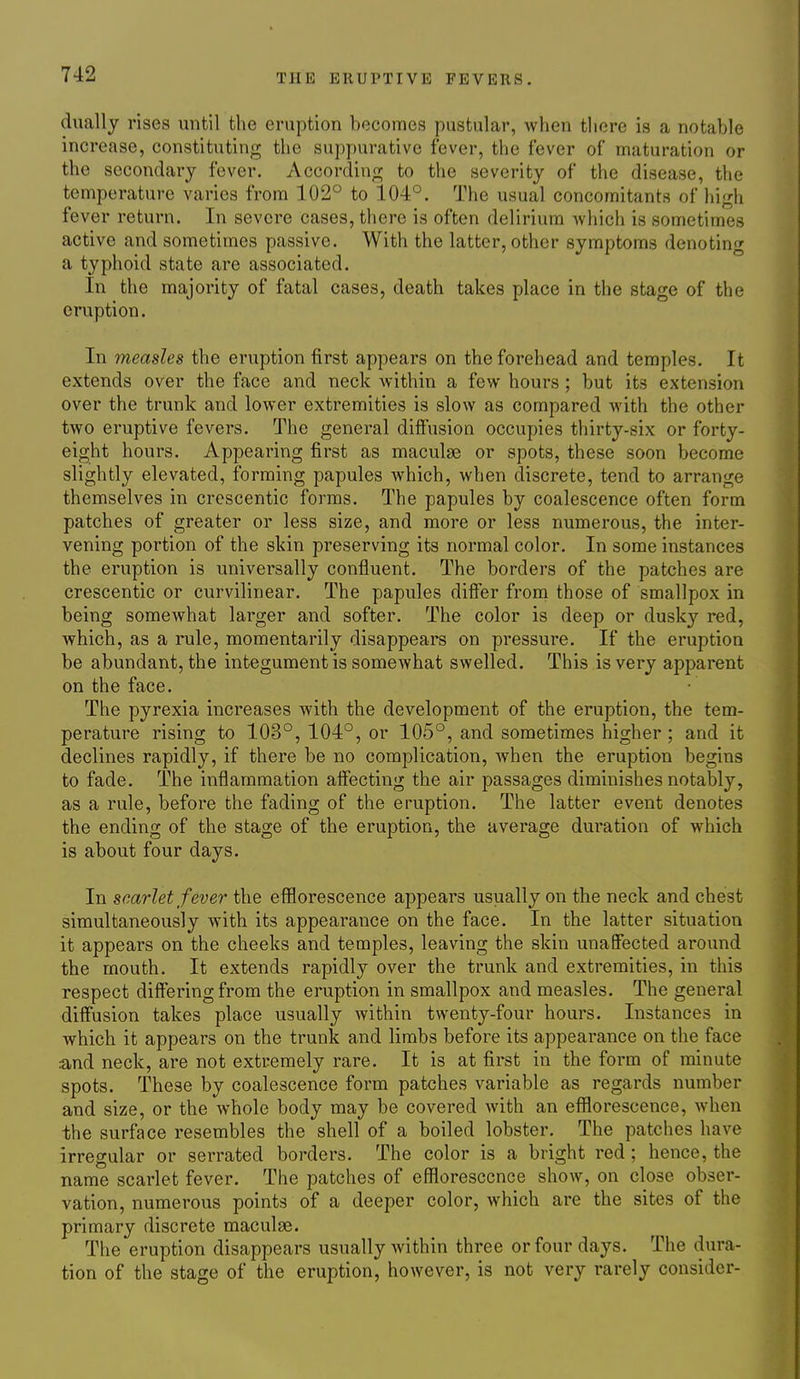 dually rises until the eruption becomes pustular, when there is a notable increase, constituting the suppurative fever, the fever of maturation or the secondary fever. According to the severity of the disease, the temperature varies from 102° to 104°. The usual concomitants of high fever return. In severe cases, there is often delirium Avhich is sometimes active and sometimes passive. With the latter, other symptoms denoting a typhoid state are associated. In the majority of fatal cases, death takes place in the stage of the eruption. In measles the eruption first appears on the forehead and temples. It extends over the face and neck within a few hours; but its extension over the trunk and lower extremities is slow as compared with the other two eruptive fevers. The general diffusion occupies thirty-six or forty- eight hours. Appearing first as maculae or spots, these soon become slightly elevated, forming papules which, when discrete, tend to arrange themselves in crescentic forms. The papules by coalescence often form patches of greater or less size, and more or less numerous, the inter- vening portion of the skin preserving its normal color. In some instances the eruption is universally confluent. The borders of the patches are crescentic or curvilinear. The papules differ from those of smallpox in being somewhat larger and softer. The color is deep or dusky red, which, as a rule, momentarily disappears on pressure. If the eruption be abundant, the integument is somewhat swelled. This is very apparent on the face. The pyrexia increases with the development of the eruption, the tem- perature rising to 103°, 104°, or 105°, and sometimes higher ; and it declines rapidly, if there be no complication, when the eruption begins to fade. The inflammation affecting the air passages diminishes notably, as a rule, before the fading of the eruption. The latter event denotes the ending of the stage of the eruption, the average duration of which is about four days. In scarlet fever the efflorescence appears usually on the neck and chest simultaneously with its appearance on the face. In the latter situation it appears on the cheeks and temples, leaving the skin unaffected around the mouth. It extends rapidly over the trunk and extremities, in this respect differing from the eruption in smallpox and measles. The general diffusion takes place usually within twenty-four hours. Instances in which it appears on the trunk and limbs before its appearance on the face and neck, are not extremely rare. It is at first in the form of minute spots. These by coalescence form patches variable as regards number and size, or the whole body may be covered with an efflorescence, when the surface resembles the shell of a boiled lobster. The patches have irregular or serrated borders. The color is a bright red; hence, the name scarlet fever. The patches of efflorescence show, on close obser- vation, numerous points of a deeper color, which are the sites of the primary discrete maculae. The eruption disappears usually within three or four days. The dura- tion of the stage of the eruption, however, is not very rarely consider-