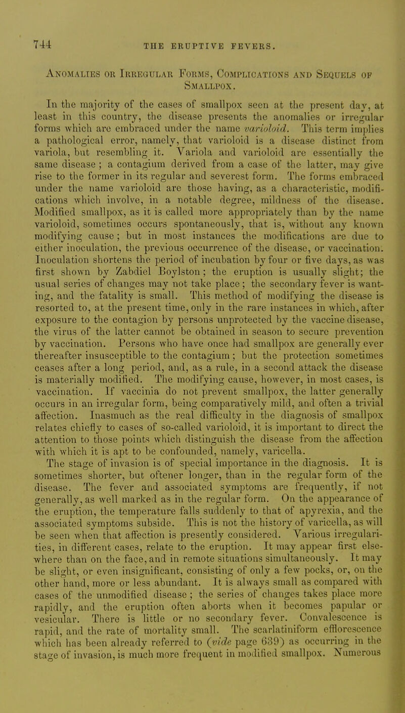 Anomalies or Irregular Forms, Complications and Sequels of Smallpox. In the majority of the cases of smallpox seen at the present dav, at least in this country, the disease presents the anomalies or irregular forms which are embraced under the name vai'ioloid. This term implies a pathological error, namely, that varioloid is a disease distinct from variola, but resembling it. Variola and varioloid are essentially the same disease ; a contagium derived from a case of the latter, may give rise to the former in its regular and severest form. The forms embraced under the name varioloid are those having, as a characteristic, modifi- cations which involve, in a notable degree, mildness of the disease. Modified smallpox, as it is called more appropriately than by the name varioloid, sometimes occurs spontaneously, that is, without any knoAvn modifying cause ; but in most instances the modifications are due to either inoculation, the previous occurrence of the disease, or vaccination. Inoculation shortens the period of incubation by four or five days, as Avas first shown by Zabdiel Boylston; the eruption is usually slight; the ■usual series of changes may not take place ; the secondary fever is want- ing, and the fatality is small. This method of modifying the disease is resorted to, at the present time, only in the rare instances in which, after exposure to the contagion by persons unprotected by the vaccine disease, the virus of the latter cannot be obtained in season to secure prevention by vaccination. Persons who have once had smallpox are generally ever thereafter insusceptible to the contagium; but the protection sometimes ceases after a long period, and, as a rule, in a second attack the disease is materially modified. The modifying cause, however, in most cases, is vaccination. If vaccinia do not prevent smallpox, the latter generally occurs in an irregular form, being comparatively mild, and often a trivial affection. Inasmuch as the real difficulty in the diagnosis of smallpox relates chiefly to cases of so-called varioloid, it is important to direct the attention to those points which distinguish the disease from the affection with which it is apt to be confounded, namely, varicella. The stage of invasion is of special importance in the diagnosis. It is sometimes shorter, but oftener longer, than in the regular form of the disease. The fever and associated symptoms are frequently, if not generally, as well marked as in the regular form. On the appearance of the eruption, the temperature falls suddenly to that of apyrexia, and the associated symptoms subside. This is not the history of varicella, as will be seen when that affection is presently considered. Various irregulari- ties, in different cases, relate to the eruption. It may appear first else- where than on the face, and in remote situations simultaneously. It may be slight, or even insignificant, consisting of only a few pocks, or, on the other hand, more or less abundant. It is always small as compared with cases of the unmodified disease ; the series of changes takes place more rapidly, and the eruption often aborts Avhen it becomes papular or vesicular. There is little or no secondary fever. Convalescence is rapid, and the rate of mortality small. The scarlatiniform efl^orcscence which has been already referred to (vide page 639) as occurring in the stao-e of invasion, is much more frequent in modified smallpox. Numerous