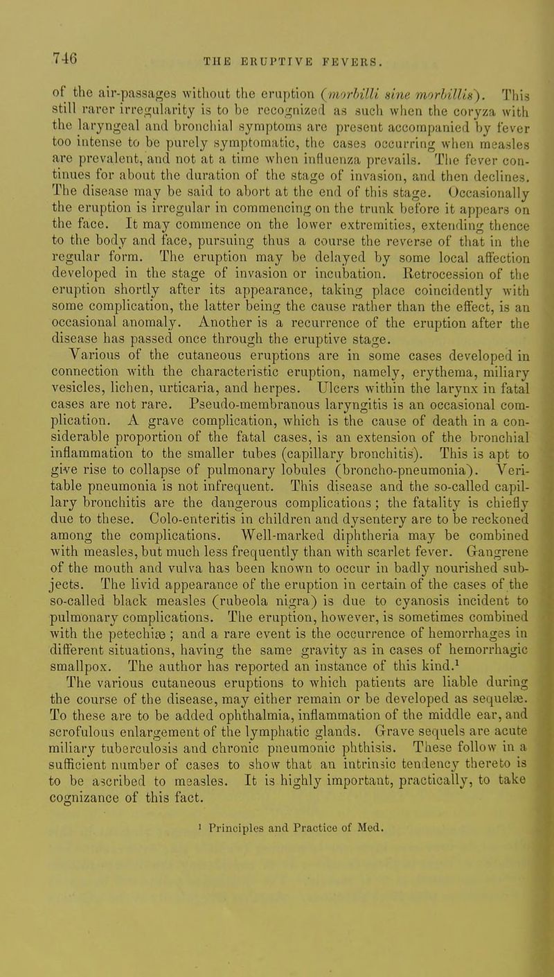 of the air-passages without the eruption {morhilU sine morhilUs'). This still rarer irregularity is to be recognized as such when the coryza with the laryngeal and bronchial symptoms are present accompanied by fever too intense to be purely symptomatic, the cases occurring when measles are prevalent, and not at a time when influenza prevails. The fever con- tinues for about the duration of the stage of invasion, and then declines. The disease may be said to abort at the end of this stage. Occasionally the eruption is irregular in commencing on the trunk before it appears on the face. It may commence on the lower extremities, extending thence to the body and face, pursuing thus a course the reverse of that in tlie regular form. The eruption may be delayed by some local affection developed in the stage of invasion or incubation. Retrocession of the eruption shortly after its appearance, taking place coincidently with some complication, the latter being the cause rather than the effect, is an occasional anomaly. Another is a recurrence of the eruption after the disease has passed once through the eruptive stage. Various of the cutaneous eruptions are in some cases developed in connection with the characteristic eruption, namely, erythema, miliary vesicles, lichen, urticaria, and herpes. Ulcers within the larynx in fatal cases are not rare. Pseudo-membranous laryngitis is an occasional com- plication, A grave complication, which is the cause of death in a con- siderable proportion of the fatal cases, is an extension of the bronchial inflammation to the smaller tubes (capillary bronchitis). This is apt to give rise to collapse of pulmonary lobules (broncho-pneumonia). Veri- table pneumonia is not infrequent. This disease and the so-called capil- lary bronchitis are the dangerous complications ; the fatality is chiefly due to these. Colo-enteritis in children and dysentery are to be reckoned among the complications. Well-marked diphtheria may be combined with measles, but much less frequently than with scarlet fever. Gangrene of the mouth and vulva has been known to occur in badly nourished sub- jects. The livid appearance of the eruption in certain of the cases of the so-called black measles (rubeola nigra) is due to cyanosis incident to pulmonary complications. The eruption, however, is sometimes combined with the petechias ; and a rare event is the occurrence of hemorrhages in different situations, having the same gravity as in cases of hemorrhagic smallpox. The author has reported an instance of this kind.^ The various cutaneous eruptions to which patients are liable during the course of the disease, may either remain or be developed as sequelie. To these are to be added ophthalmia, inflammation of the middle ear, and scrofulous enlargement of the lymphatic glands. Grave sequels are acute miliary tuberculosis and chronic pneumonic phthisis. These follow in a sufficient number of cases to show that an intrinsic tendency thereto is to be ascribed to moasles. It is highly important, practically, to take cognizance of this fact. 1 Principles and Practice of Med.