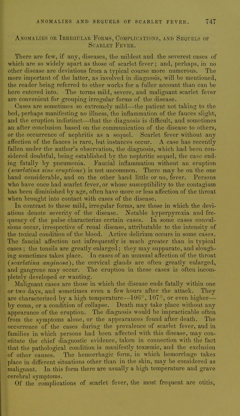Anomalies or Irregular Forms, Complications, and Sequels of Scarlet Fever. There are few, if any, diseases, the mildest and the severest cases of which are so widely apart as those of scarlet fever; and, perhaps, in no other disease are deviations from a typical course more numerous. The more important of the latter, as involved in diagnosis, Avill be mentioned, the reader being referred to other works for a fuller account than can be here entered into. The terms mild, severe, and malignant scarlet fever are convenient for grouping irregular forms of the disease. Cases are sometimes so extremely mild—the patient not taking to the bed, perhaps manifesting no illness, the inflammation of the fauces slight, and the eruption indistinct—that the diagnosis is difficult, and sometimes an after conclusion based on the communication of the disease to others, or the occurrence of nephritis as a sequel. Scarlet fever without any affection of the fauces is rare, but instances occur. A case has recently fallen under the author's observation, the diagnosis, which had been con- sidered doubtful, being established by the nephritic sequel, the case end- ing fatally by pneumonia. Faucial inflammation without an eruption (^scarlatina sine eruptione) is not uncommon. There may be on the one hand considerable, and on the other hand little or no, fever. Persons who have once had scarlet fever, or whose susceptibility to the contagium has been diminished by age, often have more or less afiection of the throat when brought into contact with cases of the disease. In contrast to these mild, irregular forms, are those in which the devi- ations denote severity of the disease. Notable hyperpyrexia and fre- quency of the pulse characterize certain cases. In some cases convul- sions occur, irrespective of renal disease, attributable to the intensity of the toxical condition of the blood. Active delirium occurs in some cases. The faucial affection not infrequently is much greater than in typical cases ; the tonsils are greatly enlarged; they may suppurate, and slough- ing sometimes takes place. In cases of an unusual affection of the throat (^scarlatina anginosa~)^ the cervical glands are often greatly enlarged, and gangrene may occur. The eruption in these cases is often incom- pletely developed or Avanting. Malignant cases are those in which the disease ends fatally within one or two days, and sometimes even a few hours after the attack. They are characterized by a high temperature—106°, 107°, or even higher— by coma, or a condition of collapse. Death may take place without any appearance of the eruption. The diagnosis would be impracticable often from the symptoms alone, or the appearances found after death. The occurrence of the cases during the prevalence of scarlet fever, and in families in which persons had been affected with this disease, may con- stitute the chief diagnostic evidence, taken in connection with the fact that the pathological condition is manifestly toxsemic, and the exclusion of other causes. The hemorrhagic form, in which hemorrhage takes place in different situations other than in the skin, may be considered as malignant. In this form there are usually a high temperature and grave cerebral symptoms. Of the complications of scarlet fever, the most frequent are otitis,