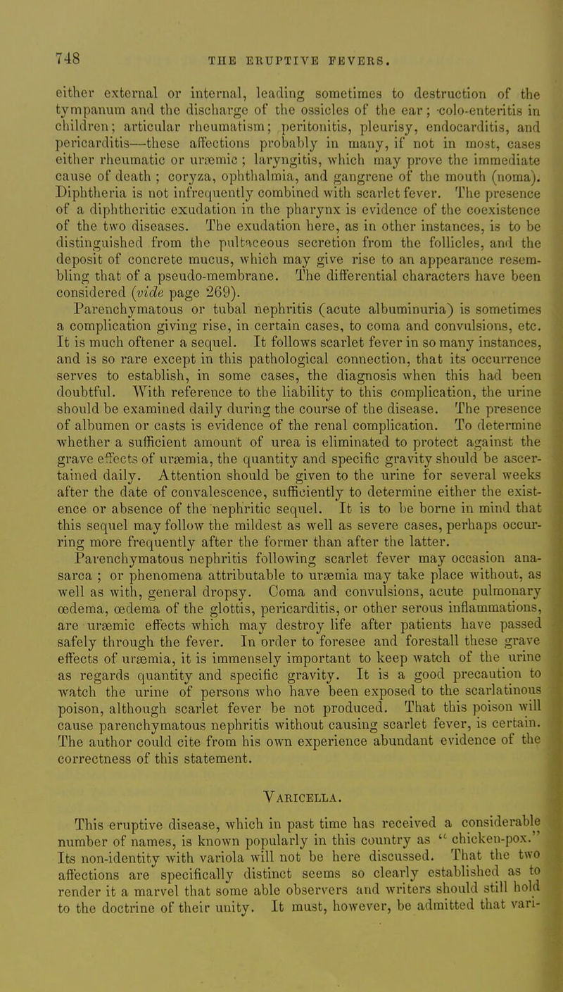 either external or internal, leading sometimes to destruction of the tympanum and the discharge of the ossicles of the ear; -colo-enteritis in children; articular rheumatism; peritonitis, pleurisy, endocarditis, and pericarditis—these affections prohahly in many, if not in most, cases either rheumatic or uriBmic ; laryngitis, which may prove the immediate cause of death ; coryza, ophthalmia, and gangrene of the mouth (noma). Diphtheria is not infrequently combined with scarlet fever. The presence of a diphtheritic exudation in the pharynx is evidence of the coexistence of the two diseases. The exudation here, as in other instances, is to be distinguished from the pultaceous secretion from the follicles, and the deposit of concrete mucus, which may give rise to an appearance resem- bling that of a pseudo-membrane. The differential characters have been considered (vide page 269). Parenchymatous or tubal nephritis (acute albuminuria) is sometimes a complication giving rise, in certain cases, to coma and convulsions, etc. It is much oftener a sequel. It follows scarlet fever in so many instances, and is so rare except in this pathological connection, that its occurrence serves to establish, in some cases, the diagnosis when this had been doubtful. With reference to the liability to this complication, the urine should be examined daily during the course of the disease. The presence of albumen or casts is evidence of the renal complication. To determine whether a sufficient amount of urea is eliminated to protect against the grave effects of urgemia, the quantity and specific gravity should be ascer- tained daily. Attention should be given to the urine for several weeks after the date of convalescence, sufficiently to determine either the exist- ence or absence of the nephritic sequel. It is to be borne in mind that this sequel may follow the mildest as well as severe cases, perhaps occur- ring more frequently after the former than after the latter. Parenchymatous nephritis following scarlet fever may occasion ana- sarca ; or phenomena attributable to uraemia may take place without, as well as with, general dropsy. Coma and convulsions, acute pulmonary oedema, oedema of the glottis, pericarditis, or other serous inflammations, are uraemic effects which may destroy life after patients have passed safely through the fever. In order to foresee and forestall these grave effects of ursemia, it is immensely important to keep watch of the urine as regards quantity and specific gravity. It is a good precaution to watch the urine of persons who have been exposed to the scarlatinous poison, although scarlet fever be not produced. That this poison will cause parenchymatous nephritis without causing scarlet fever, is certain. The author could cite from his own experience abundant evidence of the correctness of this statement. Varicella. This eruptive disease, which in past time has received a considerable number of names, is known popularly in this country as chicken-pox. Its non-identity with variola will not be here discussed. That the two affections are specifically distinct seems so clearly established as to render it a marvel that some able observers and writers should still hold to the doctrine of their unity. It must, however, be admitted that van-