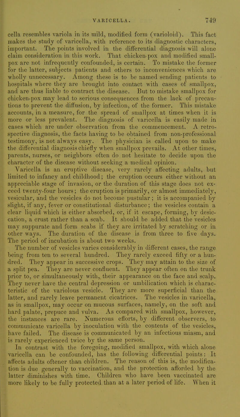 cella resembles variola in its mild, modified form (varioloid). This fact makes the study of varicella, with reference to its diagnostic characters, important. The points involved in the difterential diagnosis ■will alone claim consideration in this work. That chicken-pox and modified small- pox are not infrequently confounded, is certain. To mistake the former for the latter, subjects patients and others to inconveniences which are wholly unnecessary. Among these is to be named sending patients to hospitals where they are brought into contact with cases of smallpox, and are thus liable to contract the disease. But to mistake smallpox for chicken-pox may lead to serious consequences from the lack of precau- tions to prevent the diflusion, by infection, of the former. This mistake accounts, in a measure, for the spread of smallpox at times when it is more or less prevalent. The diagnosis of varicella is easily made in cases which are under observation from the commencement. A retro- spective diagnosis, the facts having to be obtained from non-professional testimony, is not always easy. The physician is called upon to make the differential diagnosis chiefly when smallpox prevails. At other times, parents, nurses, or neighbors often do not hesitate to decide upon the character of the disease without seeking a medical opinion. Varicella is an eruptive disease, very rarely affecting adults, but limited to infancy and childhood; the eruption occurs either without an appreciable stage of invasion, or the duration of this stage does not ex- ceed twenty-four hours; the eruption is primarily, or almost immediately, vesicular, and the vesicles do not become pustular; it is accompanied by slight, if any, fever or constitutional disturbance; the vesicles contain a clear liquid Avhich is either absorbed, or, if it escape, forming, by desic- cation, a crust rather than a scab. It should be added that the vesicles may suppurate and form scabs if they are irritated by scratching or in other ways. The duration of the disease is from three to five days. The period of incubation is about two weeks. The number of vesicles varies considerably in different cases, the range being from ten to several hundred. They rarely exceed fifty or a hun- dred. They appear in successive crops. They may attain to the size of a split pea. They are never confluent. They appear often on the trunk prior to, or simultaneously with,, their appearance on the face and scalp. They never have the central depression or umbilication which is charac- teristic of the variolous vesicle. They are more superficial than the latter, and rarely leave permanent cicatrices. The vesicles in varicella, as in smallpox, may occur on mucous surfaces, namely, on the soft and hard palate, prepuce and vulva. As compared with smallpox, however, the instances are rare. Numerous efibrts, by different observers, to communicate varicella by inoculation with the contents of the vesicles, have failed. The disease is communicated by an infectious miasm, and is rarely experienced twice by the same person. In contrast with the foregoing, modified smallpox, with which alone varicella can be confounded, has the following differential points: It affects adults oftener than children. The reason of this is, the modifica- tion is due generally to vaccination, and the protection afforded by the latter diminishes with time. Children who have been vaccinated are more likely to be fully protected than at a later period of life. When it