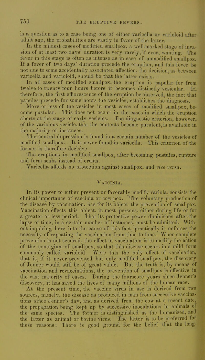 is a question as to a case being one of either varicella or varioloid after adult age, the probabilities are vastly in favor of the latter. In the mildest cases of modified smallpox, a well-marked stage of inva- sion of at least two days' duration is very rarely, if ever, wanting. The fever in this stage is often as intense as in case of unmodified smallj)ox. If a fever of two days' duration precede the eruption, and this fever be not due to some accidentally associated affection, the decision, as between varicella and varioloid, should be that the latter exists. In all cases of modified smallpox, the eruption is papular for from twelve to twenty-four hours before it becomes distinctly vesicular. If, therefore, the first efflorescence of the eruption be observed, the fact that papules precede for some hours the vesicles, establishes the diagnosis. More or less of the vesicles in most cases of modified smallpox, be- come pustular. This does not occur in the cases in which the eruption aborts at the stage of early vesicles. The diagnostic criterion, however, of the variolous vesicle, that the contents become purulent, is available in the majority of instances. The central depression is found in a certain number of the vesicles of modified smallpox. It is never found in varicella. This criterion of the former is therefore decisive. The eruptions in modified smallpox, after becoming pustules, rupture and form scabs instead of crusts. Varicella affords no protection against smallpox, and vice versa. Vaccinia. In its power to either prevent or favorably modify variola, consists the clinical importance of vaccinia or cow-pox. The voluntary production of the disease by vaccination, has for its object the prevention of smallpox. Vaccination effects this object, in most persons, either during life or for a greater or less period. That its protective power diminishes after the lapse of time, in a certain number of instances, must be admitted. AVith- out inquiring here into the cause of this fact, practically it enforces the necessity of repeating the vaccination from time to time. When complete prevention is not secured, the effect of vaccination is to modify the action of the contagium of smallpox, so that this disease occurs in a mild form commonly called varioloid. Were this the only effect of vaccination, that is, if it never prevented but only modified smallpox, the discovery of Jenner would still be of great value. But the truth is, by means of vaccination and revaccinations, the prevention of smallpox is effective in the vast majority of cases. During the fourscore years since Jenner's discovery, it has saved the lives of many millions of the human race. At the present time, the vaccine virus in use is derived from two sources, namely, the disease as produced in man from successive vaccina- tions since Jenner's day, and as derived from the cow at a recent date, the propagation being kept up by successive inoculations in animals of the same species. The former is distinguished as the humanized, and the latter as animal or bovine virus. The latter is to be preferred for these reasons: There is good ground for the belief that the long-