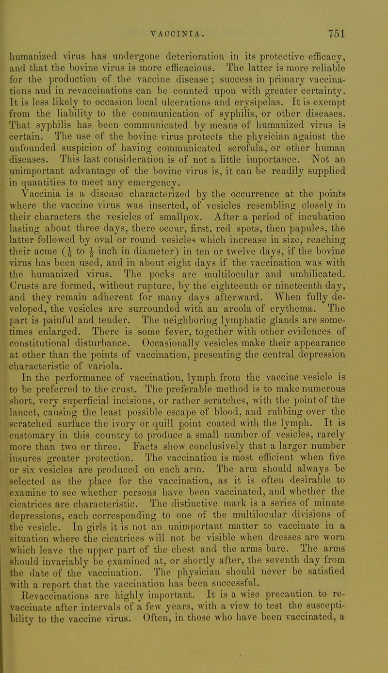 humanized virus has undergone deterioration in its protective efficacy, and that the bovine virus is more efficacious. The latter is more reliable for the production of the vaccine disease ; success in primary vaccina- tions and in revaccinations can be counted upon with greater certainty. It is less likely to occasion local ulcerations and erysipelas. It is exempt from the liability to the communication of syphilis, or other diseases. That syphilis has been communicated by means of humanized virus is certain. The use of the bovine virus protects the physician against the unfounded suspicion of having communicated scrofula, or other human diseases. This last consideration is of not a little importance. Not an unimportant advantage of the bovine virus is, it can be readily supplied in quantities to meet any emergency. Vaccinia is a disease characterized by the occurrence at the points ^vhere the vaccine virus Avas inserted, of vesicles resembling closely in their characters the vesicles of smallpox. After a period of incubation lasting about three days, there occur, first, red spots, then papules, the latter followed by oval or round vesicles which increase in size, reaching their acme to ^ inch in diameter) in ten or twelve days, if the bovine virus has been used, and in about eight days if the vaccination was with the humanized virus. The pocks are multilocular and umbilicated. (Jrusts are formed, without rupture, by the eighteenth or nineteenth day, and they remain adherent for many days afterward. When fully de- veloped, the vesicles are surrounded with an areola of erythema. The part is painful and tender. The neighboring lymphatic glands are some- times enlarged. There is some fever, together with other evidences of constitutional disturbance. Occasionally vesicles make their appearance at other than the points of vaccination, presenting the central depression characteristic of variola. In the performance of vaccination, lymph from the vaccine vesicle is to be preferred to the crust. The preferable method is to make numerous short, very superficial incisions, or rather scratches, with the point of the lancet, causing the least possible escape of blood, and rubbing over the scratched surface the ivory or quill point coated with the lymph. It is customary in this country to produce a small number of vesicles, rarely more than two or three. Facts show conclusively that a larger number insures greater protection. The vaccination is most efficient when five or six vesicles are produced on each arm. The arm should always be selected as the place for the vaccination, as it is often desirable to examine to see whether persons have been vaccinated, and whether the cicatrices are characteristic. The distinctive mark is a series of minute depressions, each corresponding to one of the multilocular divisions of the vesicle. In girls it is not an unimportant matter to vaccinate in a ituation where the cicatrices will not be visible when dresses are worn which leave the upper part of the chest and the arms bare. The arms should invariably be examined at, or shortly after, the seventh day from the date of the vaccination. The physician should never be satisfied with a report that the vaccination has been successful. Revaccinations are highly important. It is a wise precaution to re- vaccinate after intervals of a few years, with a view to test the suscepti- bility to the vaccine virus. Often, in those who have been vaccinated, a