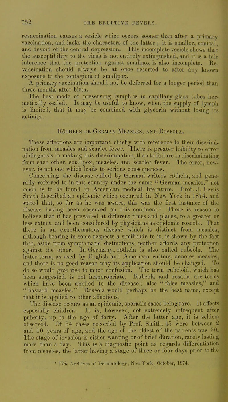 revaccination causes a vesicle which occurs sooner than after a primary vaccination, and hicks the characters of the latter ; it is smaller, conical, and devoid of the central depression. This incomplete vesicle shows that the susceptibility to the virus is not entirely extinguished, and it is a fair inference that the protection against smallpox is also incomplete. Re- vaccination should always be at once resorted to after any known exposure to the contagium of smallpox. A primary vaccination should not be deferred for a longer period than three months after birth. The best mode of preserving lymph is in capillary glass tubes her- metically sealed. It may be useful to know, when the supply of lymph is limited, that it may be combined with glycerin without losing its activity. RoTHELN OR GERMAN MeASLES, AND RoSEOLA. These affections are important chiefly with reference to their discrimi- nation from measles and scarlet fever. There is greater liability to error of diagnosis in making this discrimination, than to failure in discriminating from each other, smallpox, measles, and scarlet fever. The eri-or, how- ever, is not one which leads to serious consequences. Concerning the disease called by German writers rotheln, and gene- rally referred to in this country under the name  German measles, not much is to be found in American medical literature. Prof. J. Lewis Smith described an epidemic which occurred in New York in 1874, and stated that, so far as he was aware, this was the first instance of the disease having been observed on this continent.^ There is reason to believe that it has prevailed at different times and places, to a greater or less extent, and been considered by physicians as epidemic roseola. That there is an exanthematous disease which is distinct from measles, although bearing in some respects a similitude to it, is shown by the fact that, aside from symptomatic distinctions, neither affords any protection against the other. In Germany, rotheln is also called rubeola. The latter term, as used by English and American writers, denotes measles, and there is no good reason why its application should be changed. To do so would give rise to much confusion. The term rubeloid, which has been suggested, is not inappropriate. Rubeola and rosalia are terms Avhich have been applied to the disease ; also  false measles, and bastard measles. Roseola would perhaps be the best name, except that it is applied to other affections. The disease occurs as an epidemic, sporadic cases being rare. It affects especially children. It is, however, not extremely infrequent after puberty, up to the age of forty. After the latter age, it is seldom observed. Of 54 cases recorded by Prof. Smith, 45 were between 2 and 10 years of age, and the age of the oldest of the patients was 30. The stage of invasion is either wanting or of brief duration, rarely lasting more than a day. This is a diagnostic point as regards differentiation from measles, the latter having a stage of three or four days prior to the ' Vide Archives of Dermatology, New York, October, 1874.