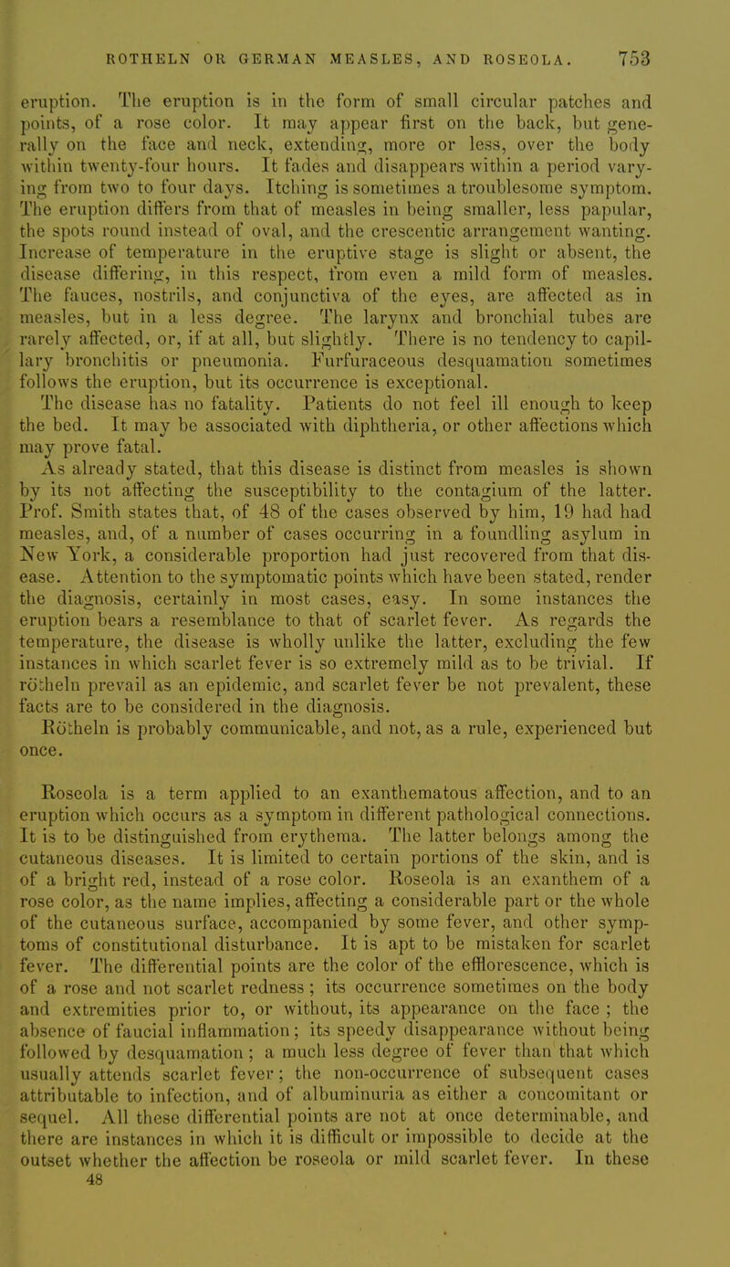 eruption. The eruption is in the form of small circular patches and points, of a rose color. It may appear first on the back, but gene- rally on the face and neck, extendinsj;, more or less, over the body within twenty-four hours. It fades and disappears within a period vary- ing from two to four days. Itching is sometimes a troublesome symptom. The eruption differs from that of measles in being smaller, less papular, the spots round instead of oval, and the crescentic arrangement wanting. Increase of temperature in the eruptive stage is slight or absent, the disease diifering, in this respect, from even a mild form of measles. The fauces, nostrils, and conjunctiva of the eyes, are affected as in measles, but in a less degree. The larynx and bronchial tubes are rarely affected, or, if at all, but slightly. There is no tendency to capil- lary bronchitis or pneumonia. Furfuraceous desquamation sometimes follows the eruption, but its occurrence is exceptional. The disease has no fatality. Patients do not feel ill enough to keep the bed. It may be associated with diphtheria, or other affections which may prove fatal. As already stated, that this disease is distinct from measles is shown by its not affecting the susceptibility to the contagium of the latter. Prof. Smith states that, of 48 of the cases observed by him, 19 had had measles, and, of a number of cases occurring in a foundling asylum in New York, a considerable proportion had just recovered from that dis- ease. Attention to the symptomatic points which have been stated, render the diagnosis, certainly in most cases, easy. In some instances the eruption bears a resemblance to that of scarlet fever. As regards the temperature, the disease is wholly unlike the latter, excluding the few instances in which scarlet fever is so extremely mild as to be trivial. If ro:;heln prevail as an epidemic, and scarlet fever be not prevalent, these facts are to be considered in the diagnosis. Rcitheln is probably communicable, and not, as a rule, experienced but once. Roseola is a term applied to an exanthematous affection, and to an eruption which occurs as a symptom in different pathological connections. It is to be distinguished from erythema. The latter belongs among the cutaneous diseases. It is limited to certain portions of the skin, and is of a bright red, instead of a rose color. Roseola is an exanthem of a rose color, as the name implies, affecting a considerable part or the whole of the cutaneous surface, accompanied by some fever, and other symp- toms of constitutional disturbance. It is apt to be mistaken for scarlet fever. The differential points are the color of the efflorescence, which is of a rose and not scarlet redness; its occurrence sometimes on the body and extremities prior to, or without, its appearance on the face ; the absence of faucial inflammation ; its speedy disappearance without being followed by desquamation ; a much less degree of fever than that which usually attends scarlet fever; the non-occurrence of subsequent cases attributable to infection, and of albuminuria as either a concomitant or sequel. All these differential points are not at once determinable, and there are instances in which it is difficult or impossible to decide at the outset whether the affection be roseola or mild scarlet fever. In these 48
