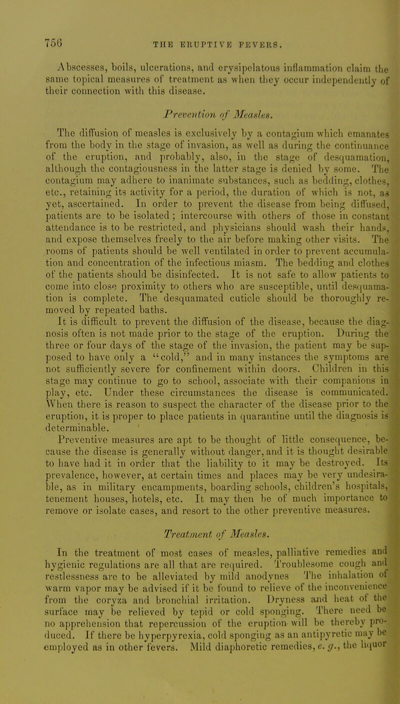Abscesses, boils, ulcerations, and erysipelatous inflammation claim the same topical measures of treatment as when they occur independently of their connection with this disease. Prevention of Measles. The diffusion of measles is exclusively by a conta^ium which emanates from the body in the stage of invasion, as well as during tiie continuance of the eruption, and probably, also, in the stage of desquamation, although the contagiousness in the latter stage is denied by some. The contagium may adhere to inanimate substances, such as bedding, clothes, etc., retaining its activity for a period, the duration of which is not, as yet, ascertained. In order to prevent the disease from being diffused, patients are to be isolated ; intercourse with others of those in constant attendance is to be restricted, and physicians should wash their hands, and expose themselves freely to the air before making other visits. The rooms of patients should be well ventilated in order to prevent accumula- tion and concentration of the infectious miasm. The bedding and clothes of the patients should be disinfected. It is not safe to allow patients to come into close proximity to others who are susceptible, until desciuama- tion is complete. The desquamated cuticle should be thoroughly re- moved by repeated baths. It is difficult to prevent the diffusion of the disease, because the diag- nosis often is not made prior to the stage of the eruption. During the three or four days of the stage of the invasion, the patient may be sup- posed to have only a cold, and in many instances the symptoms are not sufficiently severe for confinement within doors. Children in this stage may continue to go to school, associate with their companions in play, etc. Under these circumstances the disease is communicated. When there is reason to suspect the character of the disease prior to the eruption, it is proper to place patients in quarantine until the diagnosis is determinable. Preventive measures are apt to be thought of little consequence, be- cause the disease is generally without danger, and it is thought desirable to have had it in order that the liability to it may be destroyed. Its prevalence, however, at certain times and places may be very undesira- ble, as in military encampments, boarding schools, children's hospitals, tenement houses, hotels, etc. It may then be of much importance to remove or isolate cases, and resort to the other preventive measures. Treatment of Measles. In the treatment of most cases of measles, palliative remedies and hygienic regulations are all that are required. Troublesome cough and restlessness are to be alleviated by mild anodynes The inhalation of warm vapor may be advised if it be found to relieve of the inconvenience from the coryza and bronchial irritation. Dryness and heat of the surface may be relieved by tepid or cold sponging. There need be no appreliension that repercussion of the eruption- will be thereby pro- duced. If there be hyperpyrexia, cold sponging as an antipyretic may be employed as in other fevers. Mild diaphoretic remedies, e. g., the litjuor