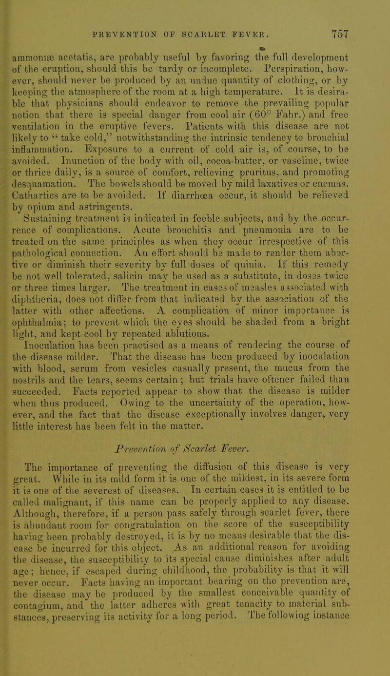 ammonifie acctatis, are probably useful by favoring the full development of the eruption, should this be tardy or incomplete. Perspiration, how- ever, should never be produced by an undue quantity of clothing, or by keeping the atmosphere of the room at a high temperature. It is desira- ble that physicians should endeavor to remove the prevailing popular notion that there is special danger from cool air (60° Fahr.) and free ventilation in the eruptive fevers. Patients with this disease are not likely to  take cold, notwithstanding the intrinsic tendency to bronchial inflammation. Exposure to a ciirrent of cold air is, of course, to be avoided. Inunction of the body with oil, cocoa-butter, or vaseline, twice or thrice daily, is a source of comfort, relieving pruritus, and promoting desquamation. The bowels should be moved by mild laxatives or enemas. Cathartics are to be avoided. If diarrhoea occur, it should be relieved by opium and astringents. Sustaining treatment is indicated in feeble subjects, and by the occur- rence of complications. Acute bronchitis and pneumonia are to be treated on the same principles as when they occur irrespective of this pathological connection. An elfort should be made to render them abor- tive or diminish their severity by full doses of quinia. If this remedy be not well tolerated, salicin may be used as a substitute, in doses twice or three times laro-er. The treatment in cases of maasles associated with diphtheria, does not differ from that indicated by the association of the latter with other affections. A complication of minor importance is ophthalmia; to prevent which the eyes should be shaded from a bright light, and kept cool by repeated ablutions. Inoculation has been practised as a means of rendering the course of the disease milder. That the disease has been produced by inoculation with blood, serum from vesicles casually present, the mucus from the nostrils and the tears, seems certain; but trials have oftener failed than succeeded. Facts reported appear to show that the disease is milder Avhen thus produced. Owing to the uncertainty of the operation, how- ever, and the fact that the disease exceptionally involves danger, very little interest has been felt in the matter. Prevention of Scarlet Fever. The importance of preventing the diffusion of this disease is very great. While in its mild form it is one of the mildest, in its severe form it is one of the severest of diseases. In certain cases it is entitled to be called malignant, if this name can be properly applied to any disease. Although, therefore, if a person pass safely through scarlet fever, there is abundant room for congratulation on the score of the susceptibility having been probably destroyed, it is by no means desirable that the dis- ease be incurred for this object. As an additional reason for avoiding the disease, the susceptibility to its special cause diminishes after adult age; hence, if escaped during childhood, the probability is that it will never occur. Facts having an important bearing on the prevention are, the disease may be produced by the smallest conceivable quantity of contagium, and the latter adheres with great tenacity to material sub- stances, preserving its activity for a long period. The following instance