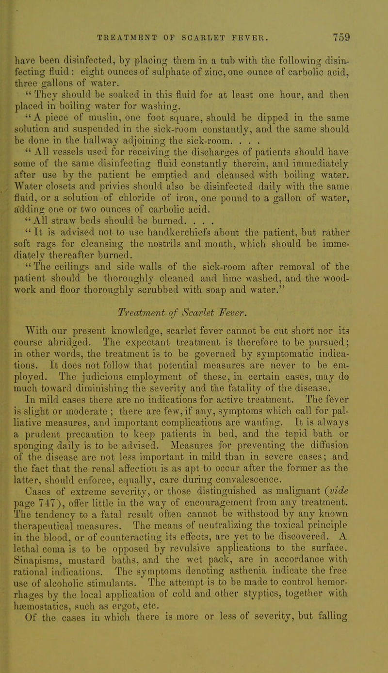 have been disinfected, by placing them in a tub Avith the following disin- fecting fluid : eight ounces of sulphate of zinc, one ounce of carbolic acid, three gallons of water.  They should be soaked in this fluid for at least one hour, and then placed in boiling water for washing. A piece of muslin, one foot square, should be dipped in the same solution and suspended in the sick-room constantly, and the same should be done in the hallway adjoining the sick-room. . . .  All vessels used for receiving the discharges of patients should have some of the same disinfecting fluid constantly therein, and immediately after use by the patient be emptied and cleansed with boiling water. Water closets and privies should also be disinfected daily Avith the same fluid, or a solution of chloride of iron, one pound to a gallon of water, adding one or two ounces of carbolic acid.  All straw beds should be burned. . . .  It is advised not to use handkerchiefs about the patient, but rather soft rags for cleansing the nostrils and mouth, which should be imme- diately thereafter burned. The ceilings and side walls of the sick-room after removal of the patient should be thoroughly cleaned and lime washed, and the wood- work and floor thoroughly scrubbed with soap and water. Treatment of Scarlet Fever. With our present knowledge, scarlet fever cannot be cut short nor its course abridged. The expectant treatment is therefore to be pursued; in other words, the treatment is to be governed by symptomatic indica- tions. It does not follow that potential measures are never to be em- ployed. The judicious employment of these, in certain cases, may do much toward diminishing the severity and the fatality of the disease. In mild cases there are no indications for active treatment. The fever is slight or moderate ; there are few, if any, symptoms which call for pal- liative measures, and important complications are wanting. It is always a prudent precaution to keep patients in bed, and the tepid bath or sponging daily is to be advised. Measures for preventing the diffusion of the disease are not less important in mild than in severe cases; and the fact that the renal affection is as apt to occur after the former as the latter, should enforce, equally, care during convalescence. Cases of extreme severity, or those distinguished as malignant (vide page 747), offer little in the way of encouragement from any treatment. The tendency to a fatal result often cannot be withstood by any known therapeutical measures. The means of neutralizing the toxical principle in the blood, or of counteracting its effects, are yet to be discovered. A lethal coma is to be opposed by revulsive applications to the surface. Sinapisms, mustard baths, and the wet pack, are in accordance with rational indications. The symptoms denoting asthenia indicate the free use of alcoholic stimulants. The attempt is to be made to control hemor- rhages by the local application of cold and other styptics, together with haemostatics, such as ergot, etc. Of the cases in which there is more or less of severity, but falling