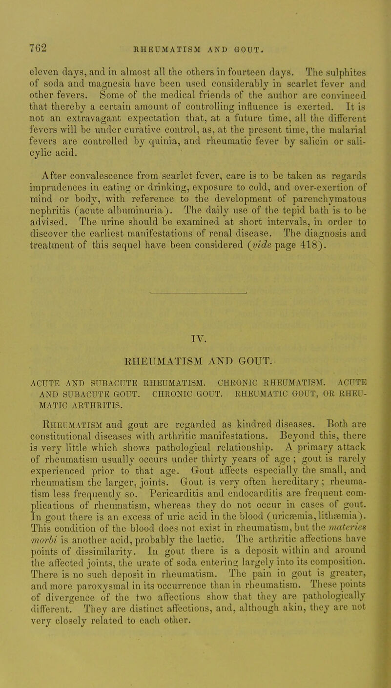 eleven days, and in almost all the others in fourteen days. The sulphites of soda and magnesia have been used considerably in scarlet fever and other fevers. Some of the medical friends of the author are convinced that thereby a certain amount of controlling influence is exerted. It is not an extravagant expectation that, at a future time, all the different fevers will be under curative control, as, at the present time, the malarial fevers are controlled by quinia, and rheumatic fever by salicin or sali- cylic acid. After convalescence from scarlet fever, care is to be taken as reo;ards imprudences in eating or drinking, exposure to cold, and over-exertion of mind or body, with reference to the development of parenchymatous nephritis (acute albuminuria). The daily use of the tepid bath is to be advised. The urine should be examined at short intervals, in order to discover the earliest manifestations of renal disease. The diagnosis and treatment of this sequel have been considered (vide page 418). IV. RHEUMATISM AND GOUT. ACUTE AND SUBACUTE RHEUMATISM. CHRONIC RHEUMATISM. ACUTE AND' SUBACUTE GOUT. CHRONIC GOUT. RHEUMATIC GOUT, OR RHEU- MATIC ARTHRITIS. Rheumatism and gout are regarded as kindred diseases. Both are constitutional diseases with arthritic manifestations. Beyond this, there is very little which shows pathological relationship. A primary attack of rheumatism usually occurs under thirty years of age ; gout is rarely experienced prior to that age. Gout affects especially the small, and rheumatism the larger, joints. Gout is very often hereditary; rheuma- tism less frequently so. Pericarditis and endocarditis are frequent com- plications of rheumatism, whereas they do not occur in cases of gout. In gout there is an excess of uric acid in the blood (uricfemia, litluemia). This condition of the blood does not exist in rheumatism, but the materies morbi is another acid, probably the lactic. The arthritic affections have points of dissimilarity. In gout there is a deposit within and around the affected joints, the urate of soda entering largely into its composition. There is no such deposit in rheumatism. The pain in gout is greater, and more paroxysmal in its occurrence than in rheumatism. These points of divergence of the two affections show that they are pathologically different. They are distinct affections, and, although akin, they are not very closely related to each other.