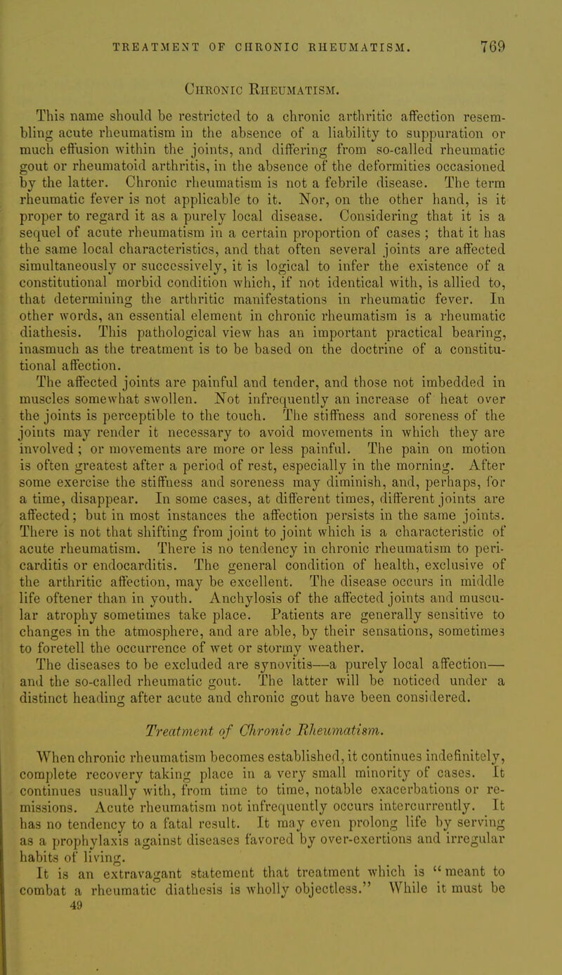 Chronic Rheumatism. This name should be restricted to a chronic arthritic affection resem- bling acute rheumatism in the absence of a liability to suppuration or much effusion within the joints, and differing from so-called rheumatic gout or rheumatoid arthritis, in the absence of the deformities occasioned by the latter. Chronic rheumatism is not a febrile disease. The term rheumatic fever is not applicable to it. Nor, on the other hand, is it proper to regard it as a purely local disease. Considering that it is a sequel of acute rheumatism in a certain proportion of cases ; that it has the same local characteristics, and that often several joints are affected simultaneously or successively, it is logical to infer the existence of a constitutional morbid condition which, if not identical with, is allied to, that determining the arthritic manifestations in rheumatic fever. In other words, an essential element in chronic rheumatism is a rheumatic diathesis. This pathological view has an important practical bearing, inasmuch as the treatment is to be based on the doctrine of a constitu- tional affection. The affected joints are painful and tender, and those not imbedded in muscles somewhat swollen. Not infrequently an increase of heat over the joints is perceptible to the touch. The stiffness and soreness of the joints may render it necessary to avoid movements in which they are involved ; or movements are more or less painful. The pain on motion is often greatest after a period of rest, especially in the morning. After some exercise the stiffness and soreness may diminish, and, perhaps, for a time, disappear. In some cases, at different times, different joints are affected; but in most instances the affection persists in the same joints. There is not that shifting from joint to joint which is a characteristic of acute rheumatism. There is no tendency in chronic rheumatism to peri- carditis or endocarditis. The general condition of health, exclusive of the arthritic affection, may be excellent. The disease occurs in middle life oftener than, in youth. Anchylosis of the affected joints and muscu- lar atrophy sometimes take place. Patients are generally sensitive to changes in the atmosphere, and are able, by their sensations, sometimes to foretell the occurrence of wet or stormy weather. The diseases to be excluded are synovitis—a purely local affection— and the so-called rheumatic gout. The latter will be noticed under a distinct heading after acute and chronic gout have been considered. Treatment of CJironie Rheiomatism. When chronic rheumatism becomes established, it continues indefinitely, complete recovery taking place in a very small minority of cases. It continues usually with, from time to time, notable exacerbations or re- missions. Acute rheumatism not infrequently occurs interciirrently. It has no tendency to a fatal result. It may even prolong life by serving as a prophylaxis against diseases favored by over-exertions and irregular habits of living. It is an extravagant statement that treatment which is meant to combat a rheumatic diathesis is wholly objectless. While it must be 49