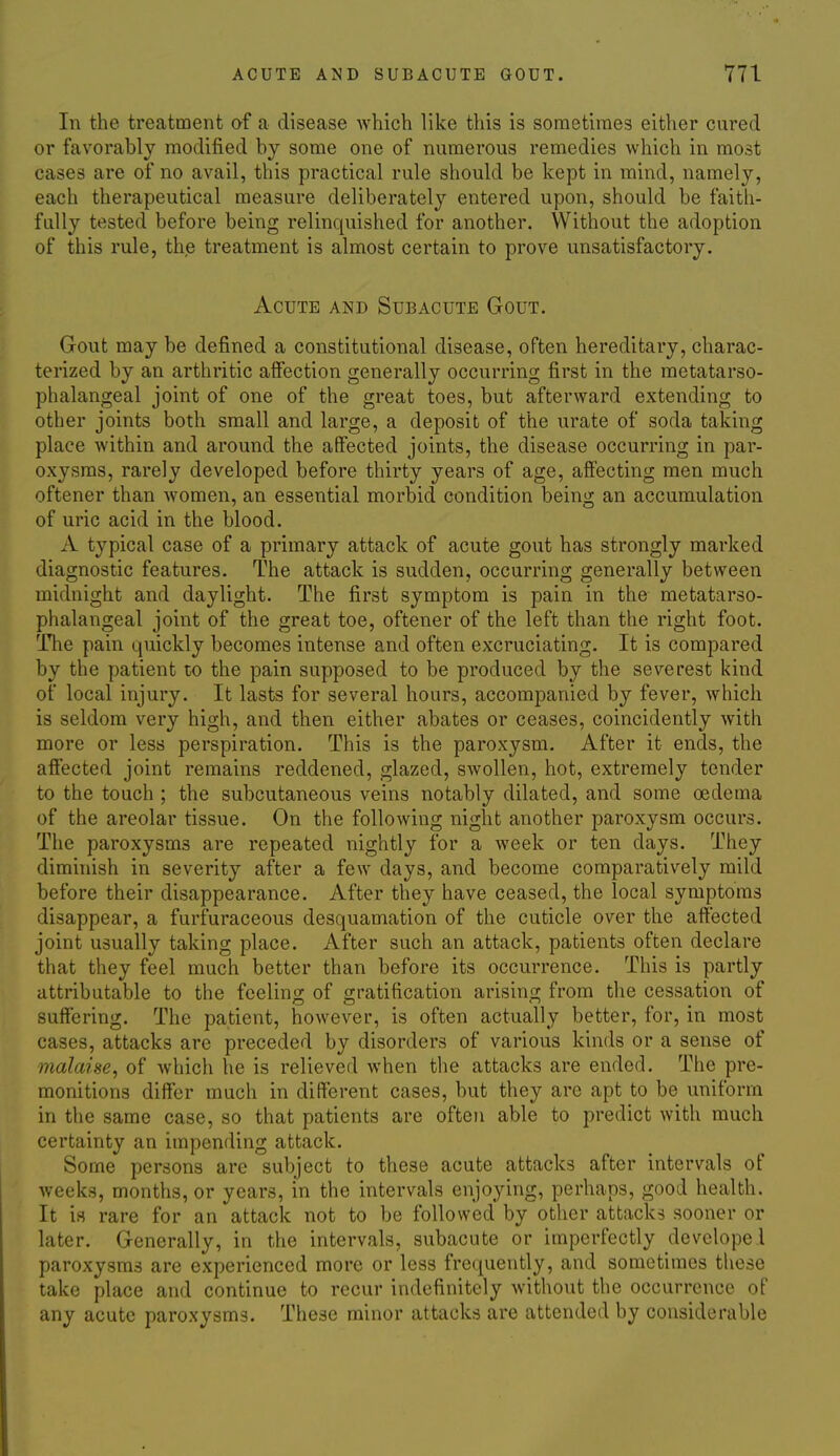 In the treatment of a disease which like this is sometimes either cured or favorably modified by some one of numerous remedies which in most cases are of no avail, this practical rule should be kept in mind, namely, each therapeutical measure deliberately entered upon, should be faith- fully tested before being relinquished for another. Without the adoption of this rule, the treatment is almost certain to prove unsatisfactory. Acute amd Subacute Gout. Gout may be defined a constitutional disease, often hereditary, charac- terized by an arthritic affection generally occurring first in the metatarso- phalangeal joint of one of the great toes, but afterward extending to other joints both small and large, a deposit of the urate of soda taking place within and around the affected joints, the disease occurring in par- oxysms, rarely developed before thirty years of age, affecting men much oftener than women, an essential morbid condition being an accumulation of uric acid in the blood. A typical case of a primary attack of acute gout has strongly marked diagnostic features. The attack is sudden, occurring generally between midnight and daylight. The first symptom is pain in the metatarso- phalangeal joint of the great toe, oftener of the left than the right foot. The pain quickly becomes intense and often excruciating. It is compared by the patient to the pain supposed to be produced by the severest kind of local injury. It lasts for several hours, accompanied by fever, which is seldom very high, and then either abates or ceases, coincidently with more or less perspiration. This is the paroxysm. After it ends, the afiected joint remains reddened, glazed, swollen, hot, extremely tender to the touch ; the subcutaneous veins notably dilated, and some oedema of the areolar tissue. On the following night another paroxysm occurs. The paroxysms are repeated nightly for a week or ten days. They diminish in severity after a few days, and become comparatively mild before their disappearance. After they have ceased, the local symptoms disappear, a furfuraceous desquamation of the cuticle over the affected joint usually taking place. After such an attack, patients often declare that they feel much better than before its occurrence. This is partly attributable to the fcelinjz; of stratification arising from the cessation of suffering. The patient, however, is often actually better, for, in most cases, attacks are preceded by disorders of various kinds or a sense of malaise, of which he is relieved when the attacks are ended. The pre- monitions differ much in different cases, but they are apt to be uniform in the same case, so that patients are often able to predict with much certainty an impending attack. Some persons are subject to these acute attacks after intervals of weeks, months, or years, in the intervals enjoying, perhaps, good health. It is rare for an attack not to be followed by other attacks sooner or later. Generally, in the intervals, subacute or imperfectly devclope.l paroxysms are experienced more or less frequently, and sometimes tliese take place and continue to recur indefinitely without the occurrence of any acute paroxysms. These minor attacks are attended by considerable
