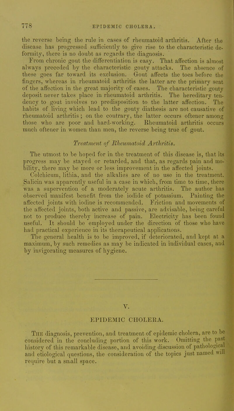 the reverse beinri; the rule in cases of rheumatoid arthritis. After the disease has progressed sufficiently to give rise to the characteristic de- formity, there is no doubt as regards the diagnosis. From chronic gout the differentiation is easy. That affection is almost always preceded by the characteristic gouty attacks. The absence of these goes far toward its exclusion. Gout affects the toes before the fingers, whereas in rheumatoid arthritis the latter are the primary seat of the affection in the great majority of cases. The characteristic gouty deposit never takes place in rheumatoid arthritis. The hereditary ten- dency to gout involves no predisposition to the latter affection. The habits of living which lead to the gouty diathesis are not causative of rheumatoid arthritis ; on the contrary, the latter occurs oftener among those who are poor and hard-working. Rheumatoid arthritis occurs ranch oftener in women than men, the reverse being true of gout. Treatment of Rheumatoid Arthritis. The utmost to be hoped for in the treatment of this disease is, that its progress may be stayed or retarded, and that, as regards pain and mo- bility, there may be more or less improvement in the affected joints. Colchicum, lithia, and the alkalies are of no use in the treatment. Salicin was apparently useful in a case in which, from time to time, there was a supervention of a moderately acute arthritis. The author has observed manifest benefit from the iodide of potassium. Painting the affected joints with iodine is recommended. Friction and movements of the affected joints, both active and passive, are advisable, being careful not to produce thereby increase of pain. Electricity has been found useful. It should be employed under the direction of those who have had practical experience in its therapeutical applications. The general health is to be improved, if deteriorated, and kept at a maximum, by such remedies as may be indicated in individual cases, and by invigorating measures of hygiene. V. epidp:mic cholera. The diagnosis, prevention, and treatment of epidemic cholera, arc to be considered in the concluding portion of this work. Omitting the past history of this remarkable disease, and avoiding discussion of pathological and etiological questions, the consideration of the topics just named will re(j[uire but a small space.
