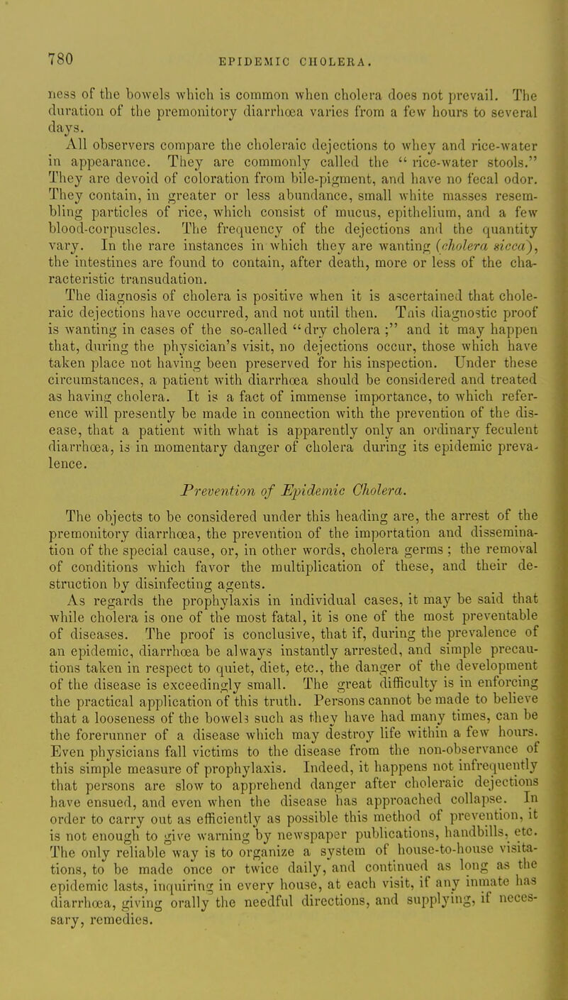 ness of the bowels which is common when cholera does not prevail. The duration of the premonitory diarrhoea varies from a few hours to several days. All observers compare the choleraic dejections to whey and rice-water in appearance. They are commonly called the  rice-water stools. They are devoid of coloration from bile-pigment, and have no fecal odor. They contain, in greater or less abundance, small white masses resem- bling particles of rice, which consist of mucus, epithelium, and a few blood-corpuscles. The frequency of the dejections and the quantity vary. In the rare instances in which they are wanting {cholera sticcd)^ the intestines are found to contain, after death, more or less of the cha- racteristic transudation. The diagnosis of cholera is positive when it is ascertained that chole- raic dejections have occurred, and not until then. Tais diagnostic proof is wanting in cases of the so-called dry cholera ; and it may happen that, during the physician's visit, no dejections occur, those which have taken place not having been preserved for his inspection. Under these circumstances, a patient Avith diarrhoea should be considered and treated as having cholera. It is a fact of immense importance, to which refer- ence will presently be made in connection with the prevention of the dis- ease, that a patient with what is apparently only an ordinary feculent diarrhoea, is in momentary danger of cholera during its epidemic preva- lence. Prevention of Epidemic Cholera. The objects to be considered under this heading are, the arrest of the premonitory diarrhoea, the prevention of the importation and dissemina- tion of the special cause, or, in other words, cholera germs ; the removal of conditions which favor the multiplication of these, and their de- struction by disinfecting agents. As regards the prophylaxis in individual cases, it may be said that while cholera is one of the most fatal, it is one of the most preventable of diseases. The proof is conclusive, that if, during the prevalence of an epidemic, diarrhoea be always instantly arrested, and simple precau- tions taken in respect to quiet, diet, etc., the danger of the development of the disease is exceedingly small. The great difficulty is in enforcing the practical application of this truth. Persons cannot be made to believe that a looseness of the boweh such as they have had many times, can be the forerunner of a disease which may destroy life within a few hours. Even physicians fall victims to the disease from the non-observance of this simple measure of prophylaxis. Indeed, it happens not infrequently that persons are slow to apprehend danger after choleraic dejections have ensued, and even when the disease has approached collapse. In order to carry out as efficiently as possible this method of prevention, it is not enough to give warning by newspaper publications, handbills, etc. The only reliable way is to organize a system of house-to-house visita- tions, to be made once or twice daily, and continued as long as the epidemic lasts, inquiring in every house, at each visit, if any inmate has diarrhoea, giving orally the needful directions, and supplying, if neces- sary, remedies.