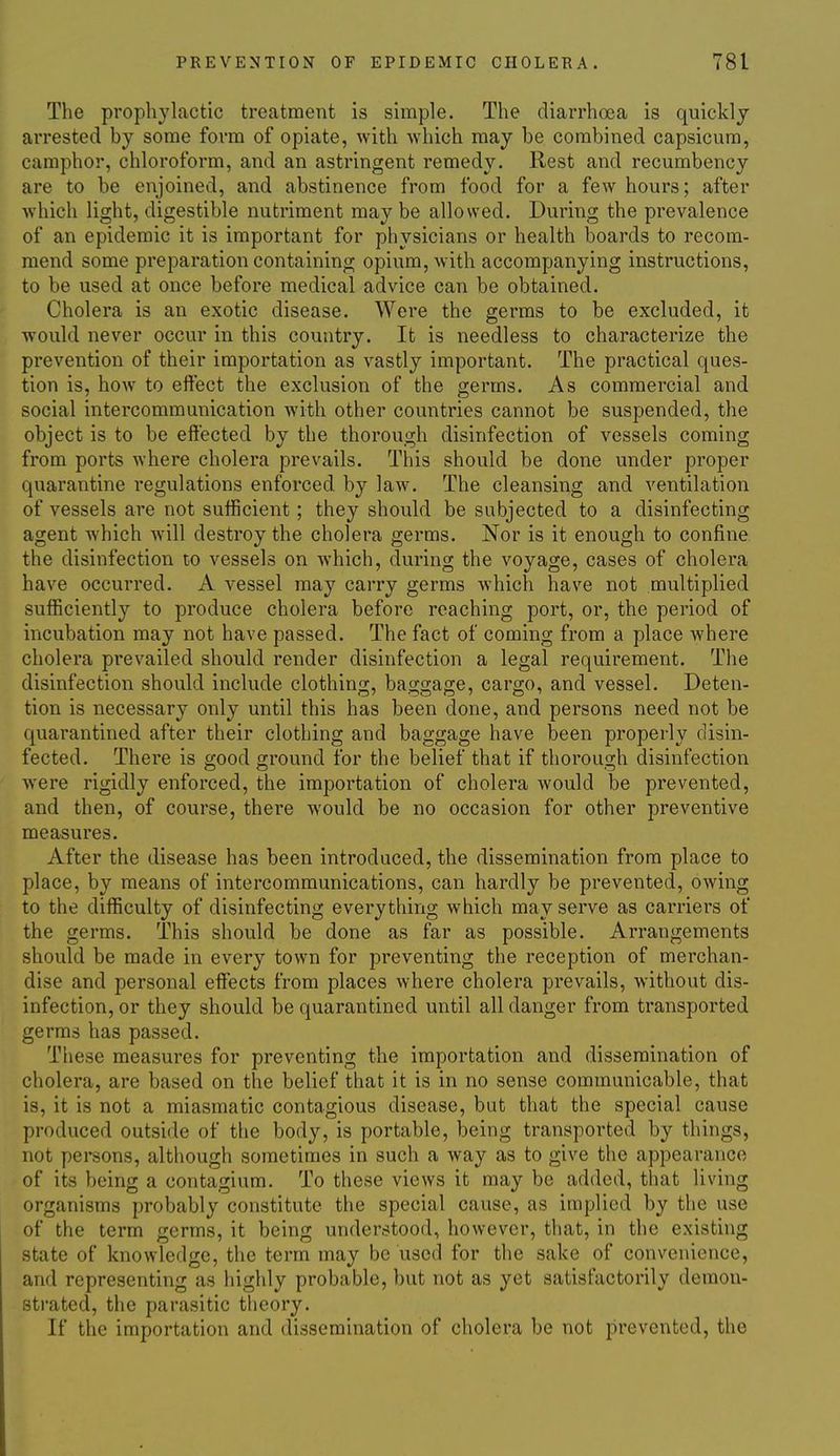 The prophylactic treatment is simple. The diarrhoea is quickly arrested by some form of opiate, with which may be combined capsicum, camphor, chloroform, and an astringent remedy. Rest and recumbency are to be enjoined, and abstinence from food for a few hours; after which light, digestible nutriment may be allowed. During the prevalence of an epidemic it is important for physicians or health boards to recom- mend some preparation containing opium, with accompanying instructions, to be used at once before medical advice can be obtained, t Cholera is an exotic disease. Were the germs to be excluded, it would never occur in this country. It is needless to characterize the prevention of their importation as vastly important. The practical ques- tion is, how to eftect the exclusion of the germs. As commercial and social intercommunication Avith other countries cannot be suspended, the object is to be effected by the thorough disinfection of vessels coming from ports where cholera prevails. This should be done under proper quarantine regulations enforced by law. The cleansing and ventilation of vessels are not sufficient; they should be subjected to a disinfecting agent which will destroy the cholera germs. Nor is it enough to confine the disinfection to vessels on which, during the voyage, cases of cholera have occurred. A vessel may carry germs which have not multiplied sufficiently to produce cholera before reaching port, or, the period of incubation may not have passed. The fact of coming from a place where cholera prevailed should render disinfection a legal requirement. The disinfection should include clothing, baggage, cargo, and vessel. Deten- tion is necessary only until this has been done, and persons need not be quarantined after their clothing and baggage have been properly disin- fected. There is good ground for the belief that if thorough disinfection were rigidly enforced, the importation of cholera would be prevented, and then, of course, there would be no occasion for other preventive measures. After the disease has been introduced, the dissemination from place to place, by means of intercommunications, can hardly be prevented, owing to the difficulty of disinfecting everything which may serve as carriers of the germs. This should be done as far as possible. Arrangements should be made in every town for preventing the reception of merchan- dise and personal effects from places where cholera prevails, without dis- infection, or they should be quarantined until all danger from transported germs has passed. These measures for preventing the importation and dissemination of cholera, are based on the belief that it is in no sense communicable, that is, it is not a miasmatic contagious disease, but that the special cause produced outside of the body, is portable, being transported by things, not persons, although sometimes in such a way as to give the appearance of its being a contagium. To these views it may be added, that living organisms probably constitute the special cause, as implied by the use of the term germs, it being understood, however, that, in the existing state of knowledge, the term may be used for the sake of convenience, and representing as highly probable, but not as yet satisfactorily demon- strated, the parasitic theory. If the importation and dissemination of cholera be not prevented, the
