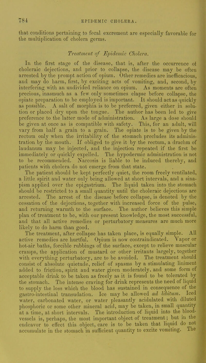 that conditions pertainino; to focal excrement are especially favorable for the multiplication of cholera germs. Treatment of Epidemic Cliolera. In the first stage of the disease, that is, after the occurrence of choleraic dejections, and prior to collapse, the disease may be often arrested by the prompt action of opium. Other remedies are inefficacious, and may do harm, first, by exciting acts of vomiting, and, second, bv interfering with an undivided reliance on opium. As moments are often precious, inasmuch as a few only sometimes elapse before collapse, the opiate preparation to be employed is important. It should act as quickly as possible. A salt of morphia is to be preferred, given either in solu- tion or placed dry upon the tongue. The author has been led to give preference to the latter mode of administration. As large a dose should be given at once as is compatible with safety. This, for an adult, will vary from half a grain to a grain. The opiate is to be given by the rectum only when the irritability of the stomach precludes its adminis- tration by the mouth. If obliged to give it by the rectum, a drachm of laudanum may be injected, and the injection repeated if the first be immediately or quickly expelled. The hypodermic administration is not to be recommended. Narcosis is liable to be induced thereby, and patients with cholera do not emerge from that state. The patient should be kept perfectly quiet, the room freely ventilated, a little spirit and water only being allowed at short intervals, and a sina- pism applied over the epigastrium. The liquid taken into the stomach should be restricted to a small quantity until the choleraic dejections are arrested. The arrest of the disease before collapse, is denoted by the cessation of the dejections, together with increased force of the pulse, and returning warmth to the surface. The author believes this simple plan of treatment to be, with our present knowledge, the most successful, and that all active remedies or perturbatory measures are much more likely to do harm than good. Q^he treatment, after collapse has taken place, is equally simple. All active remedies are hurtful. Opium is now contraindicated. Vapor or hot-air baths, forcible rubbings of the surface, except to relieve muscular cramps, the application of mustard or other irritants largely, together with everything perturbatory, are to be avoided. The treatment should consist of absolute quietude, relief of spasms by a stimulating liniment added to friction, spirit and water given moderately, and some form of acceptable drink to be taken as freely as it is found to be tolerated by the stomach. The intense craving for drink represents the need of liquid to supply the loss which the blood has sustained in consequence of the gastro-intestinal transudation. Ice may be allowed ad libitum. Iced water, carbonated water, or water pleasantly acidulated with diluted phosplioric or some other mineral acid, may be taken, in small quantity at a time, at short intervals. The introduction of liquid into the blood- vessels is, perhaps, the most important object of treatment; but in the endeavor to effect this object, care is to be taken that liquid do not accumulate in the stomach in sufficient quantity to excite vomiting. The