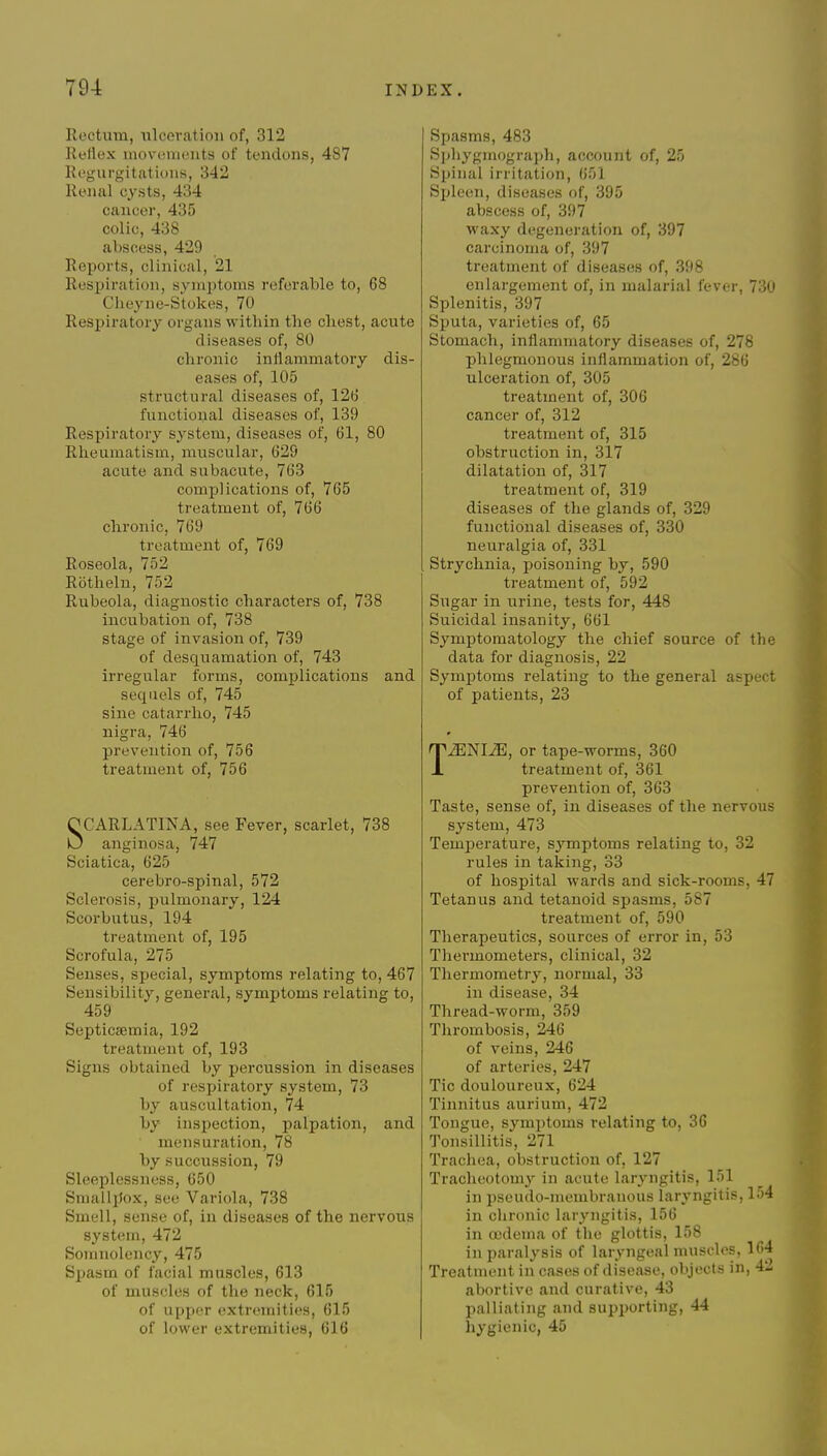 Rectum, iilceratioii of, 312 Reflex movements of tendons, 487 Regurgitations, 342 Renal cysts, 434 cancer, 435 colic, 438 abscess, 429 Reports, clinical, 21 Respiration, symptoms I'eferaWe to, 68 Cheyne-Stokes, 70 Respiratory organs within the chest, acute diseases of, 80 chronic inflammatory dis- eases of, 105 structural diseases of, 126 functional diseases of, 139 Respiratory system, diseases of, 61, 80 Rheumatism, muscular, 629 acute and subacute, 763 complications of, 765 treatment of, 766 chronic, 769 treatment of, 769 Roseola, 752 Rothelu, 752 Rubeola, diagnostic characters of, 738 incubation of, 738 stage of invasion of, 739 of desquamation of, 743 irregular forms, complications and sequels of, 745 sine catarrho, 745 nigra, 746 prevention of, 756 treatment of, 756 SCARLATINA, see Fever, scarlet, 738 anginosa, 747 Sciatica, 625 cerebro-spinal, 572 Sclerosis, pulmonary, 124 Scorbutus, 194 treatment of, 195 Scrofula, 275 Senses, special, symptoms relating to, 467 Sensibility, general, symptoms relating to, 459 Septicaemia, 192 treatment of, 193 Signs obtained by percussion in diseases of respiratory system, 73 by auscultation, 74 by inspection, palpation, and • mensuration, 78 by succussion, 79 Sleeplessness, 650 Smallpox, see Variola, 738 Smell, sense of, in diseases of the nervous system, 472 Somnolency, 475 Spasm of facial muscles, 613 of muscles of the neck, 615 of upper extremities, 615 of lower extremities, 616 Spasms, 483 Sphygmograph, account of, 25 Spinal irritation, 651 Spleen, diseases of, 395 abscess of, 397 waxy degeneration of, 397 carcinoma of, 397 treatment of diseases of, 398 enlargement of, in malarial fever, 730 Splenitis, 397 Sputa, varieties of, 65 Stomach, inflammatory diseases of, 278 phlegmonous inflammation of, 286 ulceration of, 305 treatment of, 306 cancer of, 312 treatment of, 315 obstruction in, 317 dilatation of, 317 treatment of, 319 diseases of the glands of, 329 functional diseases of, 330 neuralgia of, 331 Strychnia, poisoning by, 590 treatment of, 592 Sugar in urine, tests for, 448 Suicidal insanity, 661 Symptomatology the chief source of the data for diagnosis, 22 Symptoms relating to the general aspect of patients, 23 TiENIiE, or tape-worms, 360 treatment of, 361 prevention of, 363 Taste, sense of, in diseases of the nervous system, 473 Temperature, symptoms relating to, 32 rules in taking, 33 of hospital wards and sick-rooms, 47 Tetanus and tetanoid spasms, 587 treatment of, 590 Therapeutics, sources of error in, 53 Thermometers, clinical, 32 Thermometry, normal, 33 in disease, 34 Thread-worm, 359 Thrombosis, 246 of veins, 246 of arteries, 247 Tic douloureux, 624 Tinnitus aurium, 472 Tongue, symptoms relating to, 36 Tonsillitis, 271 Trachea, obstruction of, 127 Tracheotomy in acute laryngitis, 151 in pseudo-membranous laryngitis, 154 in chronic laryngitis, 156 in oedema of the glottis, 158 in paralysis of laryngeal muscles, 164 Treatment in cases of disease, objects in, 4- abortive and curative, 43 palliating and supporting, 44 hygienic, 45