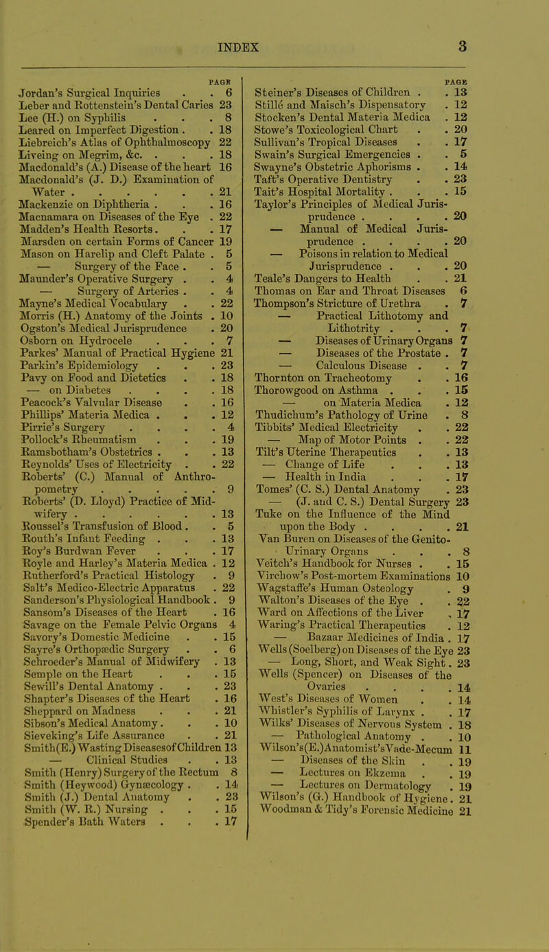 PAGK Jordan's Surgical Inquiries . . 6 Leber and Rottenstein's Dental Caries 23 Lee (H.) on Syphilis . . .8 Leared on Imperfect Digestion . . 18 Liebreich's Atlas of Ophthalmoscopy 22 Lireing on Megrim, &c. • . .18 Macdonald's (A.) Disease of the heart 16 Macdonald's (J. D.) Examination of Water 21 Mackenzie on Diphtheria . . .16 Macnamara on Diseases of the Eye . 22 Madden's Health Resorts. . .17 Marsden on certain Forms of Cancer 19 Mason on Harelip and Cleft Palate . 5 — Surgery of the Face . . 5 Maimder's Operative Surgery . . 4 — Surgery of Arteries . . 4 Mayne's Medical Vocabulary . . 22 Morris (H.) Anatomy of the Joints . 10 Ogston's Medical Jurisprudence . 20 Osborn on Hydrocele . . .7 Parkes' Manual of Practical Hygiene 21 Parkin's Epidemiology . . .23 Pavy on Food and Dietetics . . 18 — on Diabetes . . . .18 Peacock's Valvular Disease . . 16 Phillips' Materia Medica . . .12 Pirrie's Surgery . . . .4 Pollock's Rheumatism . . .19 Ramsbotham's Obstetrics . . .13 Reynolds' Uses of Electricity . . 22 Roberts' (C.) Manual of Anthro- pometry 9 Roberts' (D. Lloyd) Practice of Mid- wifery . . . . . .13 Roussel's Transfusion of Blood. . 5 Routh's Infant Feeding . . .13 Roy's Burdwan Fever . . .17 Royle and Harley's Materia Medica . 12 Rutherford's Practical Histology . 9 Salt's Medico-Electric Apparatus . 22 Sanderson's Physiological Handbook . 9 Sansom's Diseases of the Heart . 16 Savage on the Female Pelvic Organs 4 Savory's Domestic Medicine . . 15 Sayrc's Orthopajdic Surgery . . 6 Schroeder's Manual of Midwifery . 13 Semple on the Heart . . .15 Sewill's Dental Anatomy . . .23 Shapter's Diseases of the Heart . 16 Sheppard on Madness . . .21 Sibson's Medical Anatomy. . .10 Sieveking's Life Assurance . . 21 Smith(E.) Wasting Diseasesof Children 13 — Clinical Studies . . 13 Smith (Henry) Surgery of the Rectum 8 Smith (Heywood) Gynajcology . . Id- Smith (J.) Dental Anatomy . . 23 Smith (W. R.) Nursing . . .15 Spender's Bath Waters . . .17 PAQS Steiner's Diseases of Children . . 13 Stille and Maisch's Dispensatory . 12 Stocken's Dental Materia Medica . 12 Stowe's Toxicological Chart . . 20 Sullivan's Tropical Diseases . . 17 Swain's Surgical Emergencies . . 5 Swayne's Obstetric Aphorisms . . 14 Taft's Operative Dentistry . . 23 Tait's Hospital Mortality . . .15 Taylor's Principles of Medical Juris- prudence , . . .20 — Manual of Medical Juris- prudence . . . .20 — Poisons in relation to Medical Jui'isprudence . . .20 Teale's Dangers to Health . . 21 Thomas on Ear and Throat Diseases 6 Thompson's Stricture of Urethra . 7 — Practical Lithotomy and Lithotrity . . .7 — Diseases of Urinary Organs 7 — Diseases of the Prostate . 7 — Calculous Disease . . 7 Thornton on Tracheotomy . . 16 Thorowgood on Asthma . . .15 — on Materia Medica . 12 Thudichum's Pathology of Urine . 8 Tibbits' Medical Electricity . . 22 — Map of Motor Points . . 22 Tilt's Uterine Therapeutics . . 13 — Change of Life . . .13 — Health in India . . .17 Tomes' (C. S.) Dental Anatomy . 23 — (J. and C. S.) Dental Sui-gery 23 Tuke on the Influence of the Mind upon the Body . . . .21 Van Buren on Diseases of the Genito- urinary Organs . . .8 Veitch's Handbook for Nui'ses . . 15 Virchovv's Post-mortem Examinations 10 Wagstaffe's Human Osteology . 9 Walton's Diseases of the Eye . . 22 Ward on Affections of the Liver , 17 Waring's Practical Therapeutics . 12 — Bazaar Medicines of India . 17 Wells (Soelberg) on Diseases of the Eye 23 — Long, Short, and Weak Sight. 23 Wells (Spencer) on Diseases of the Ovaries . . . .14 West's Diseases of Women . . 14 Whistler's Syphilis of Larynx . . 17 Wilks' Disc ascs of Nervous System . 18 — Pathological Anatomy . . 10 Wilson's(E.)Anatomist'sVnde-Mecum 11 — Diseases of the Skin . . 19 — Lectures on Ekzenia . . 19 — Lectures on Dermatology . 19 Wilson's (G.) Handbook of Hygiene. 21 Woodman & Tidy's Forensic Medicine 21