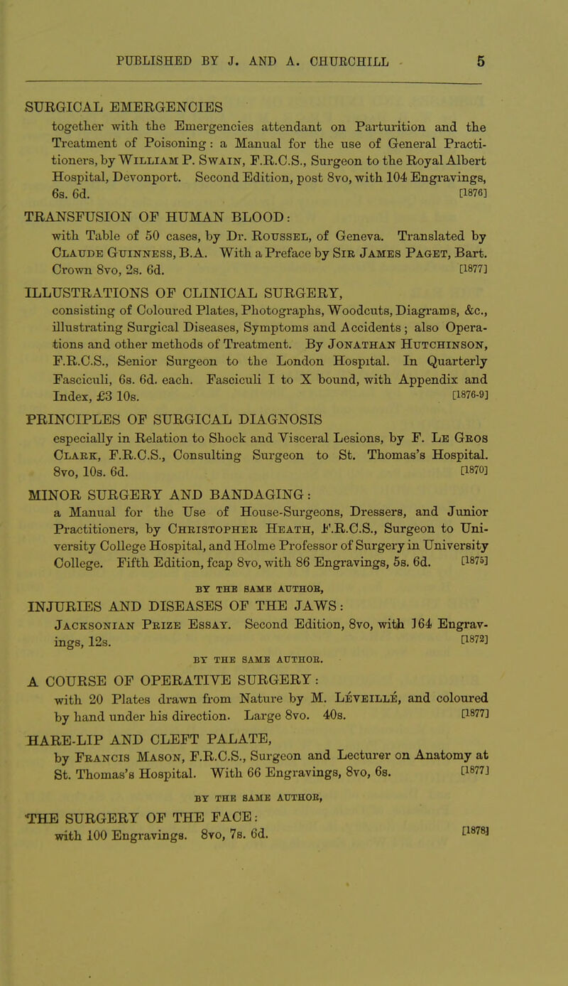 SURGICAL EMERGENCIES together with the Emergencies attendant on Parturition and the Treatment of Poisoning : a Manual for the use of General Practi- tioners, by William P. Swain, F.R.C.S., Surgeon to the Royal Albert Hospital, Devonport. Second Edition, post 8vo, with 104 Engravings, 6s. 6d. [1876] TRAJNSPUSION OF HUMAN BLOOD: with Table of 50 cases, by Dr. Roussel, of Geneva. Translated by Claude Guinness, B. A. With a Preface by Sir James Paget, Bart. CroAvn 8vo, 2s. 6d. [1877] ILLUSTRATIONS OF CLINICAL SURGERY, consisting of Coloured Plates, Photographs, Woodcuts, Diagi'ams, &c., illustrating Surgical Diseases, Symptoms and Accidents; also Opera- tions and other methods of Treatment. By Jonathan Hutchinson, F.R.C.S., Senior Surgeon to the London Hospital. In Quarterly Fasciculi, 68. 6d. each. Fasciculi I to X bound, with Appendix and Index, £3 10s. [1876-9] PRINCIPLES OF SURGICAL DIAGNOSIS especially in Relation to Shock and Yisceral Lesions, by F. Le Geos Clark, F.R.C.S., Consulting Surgeon to St. Thomas's Hospital. Svo, 10s. 6d. [1870] MINOR SURGERY AND BANDAGING: a Manual for the Use of House-Surgeons, Dressers, and Junior Practitioners, by Christopher Heath, F.R.C.S., Surgeon to Uni- versity College Hospital, and Holme Professor of Surgery in University College. Fifth Edition, fcap Svo, with 86 Engravings, 5s. 6d. [1875] BY THE SAME AUTHOB, INJURIES AND DISEASES OF THE JAWS: Jacksonian Prize Essay. Second Edition, Svo, with ]64 Engrav- ings, 12s. [1872] BY THE SAME AUTHOB. A COURSE OF OPERATIYE SURGERY: with 20 Plates drawn fi-om Nature by M. Leveille, and coloured by hand under his direction. Large Svo. 40s. [1877] HARE-LIP AND CLEFT PALATE, by Francis Mason, F.R.C.S., Surgeon and Lecturer on Anatomy at St. Thomas's Hospital. With 66 Engravings, Svo, 6s. [1877] BY THE SAME AtFTHOE, THE SURGERY OF THE FACE: with 100 Engravings. Svo, 7s. 6d. [^878]