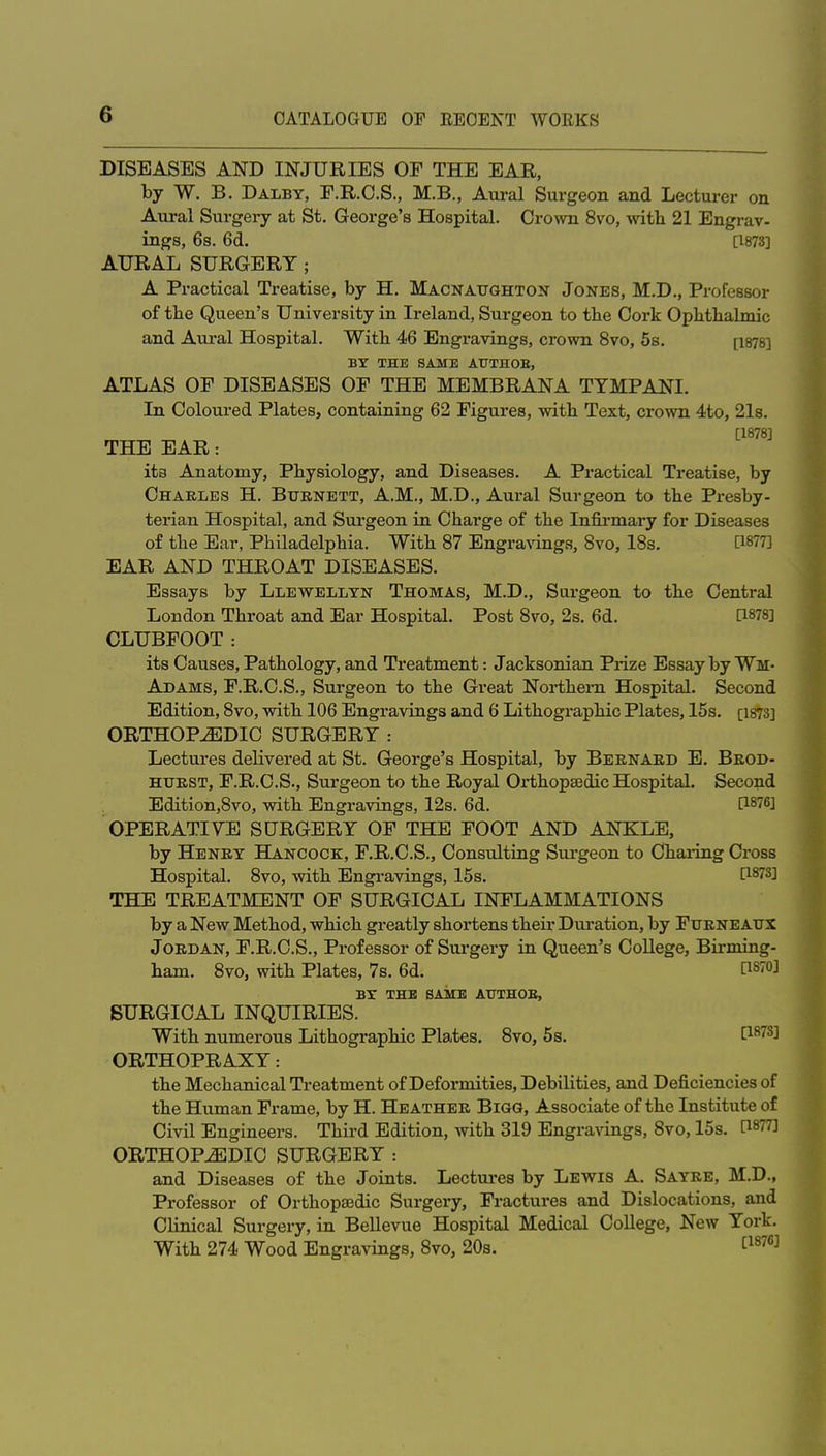 DISEASES AND INJURIES OF THE EAR, by W. B. Dalby, F.R.C.S., M.B., Aural Surgeon and Lectui-er on Aui-al Surgery at St, George's Hospital. Cro^vn 8vo, with 21 Engrav- ings, 6s. 6d. [1873] AURAL SURGERY; A Practical Treatise, by H. Macnaughton Jones, M.D., Professor of tbe Queen's University in Ireland, Surgeon to tbe Cork Opbtbalmic and Aural Hospital. Witb 46 Engravings, crown 8vo, 5s. [i878] BY THE SAME ATITHOE, ATLAS OF DISEASES OF THE MEMBRANA TYMPANI. In Coloured Plates, containing 62 Figures, with Text, crovra 4to, 2l8. [1878] THE EAR: ita Anatomy, Physiology, and Diseases. A Practical Treatise, by Charles H. Burnett, A.M., M.D., Aural Surgeon to the Presby- terian Hospital, and Surgeon in Charge of the Infirmary for Diseases of the Ear, Philadelphia. With 87 Engra^dng.s, 8vo, 18s. [1877] EAR AND THROAT DISEASES. Essays by Llewellyn Thomas, M.D., Surgeon to the Central London Throat and Ear Hospital. Post 8vo, 2s. 6d. CLUBFOOT: its Causes, Pathology, and Treatment: Jacksonian Prize Essay by Wm- Adams, F.R.C.S., Surgeon to the Great Northern Hospital. Second Edition, 8vo, with 106 Engravings and 6 Lithographic Plates, 15s. [i873] ORTHOPEDIC SURGERY : Lectures delivered at St. George's Hospital, by Bernard E. Brod- HTJRST, F.R.C.S., Surgeon to the Royal Orthopaedic Hospital. Second Edition,8vo, with Engravings, 12s. 6d. [1876] OPERATIVE SURGERY OF THE FOOT AND ANKLE, by Henry Hancock, F.R.C.S., Consultiag Surgeon to Chai-ing Cross Hospital. 8vo, with Engravings, 15s. [1878] THE TREATMENT OF SURGICAL INFLAMMATIONS by a New Method, which greatly shortens their Duration, by Furneaux Jordan, F.R.C.S., Professor of Surgery in Queen's College, Birming- ham. 8vo, with Plates, 7s. 6d. [1870] BY THB SAME ATTTHOB, SURGICAL INQUIRIES. With numerous Lithographic Plates. 8vo, 5s. [1873] ORTHOPRAXY: the Mechanical Treatment of Deformities, Debilities, and Deficiencies of the Human Frame, by H. Heather Bigg, Associate of the Institute of Civil Engineers. Third Edition, with 319 Engravings, 8vo, 15s. [1877] ORTHOPEDIC SURGERY : and Diseases of the Joints. Lectures by Lewis A. Sayre, M.D., Professor of Orthopaedic Surgery, Fractures and Dislocations, and Clinical Surgery, in BeUevue Hospital Medical College, New York. With 274. Wood Engravings, 8vo, 20s. ^^^'^^^