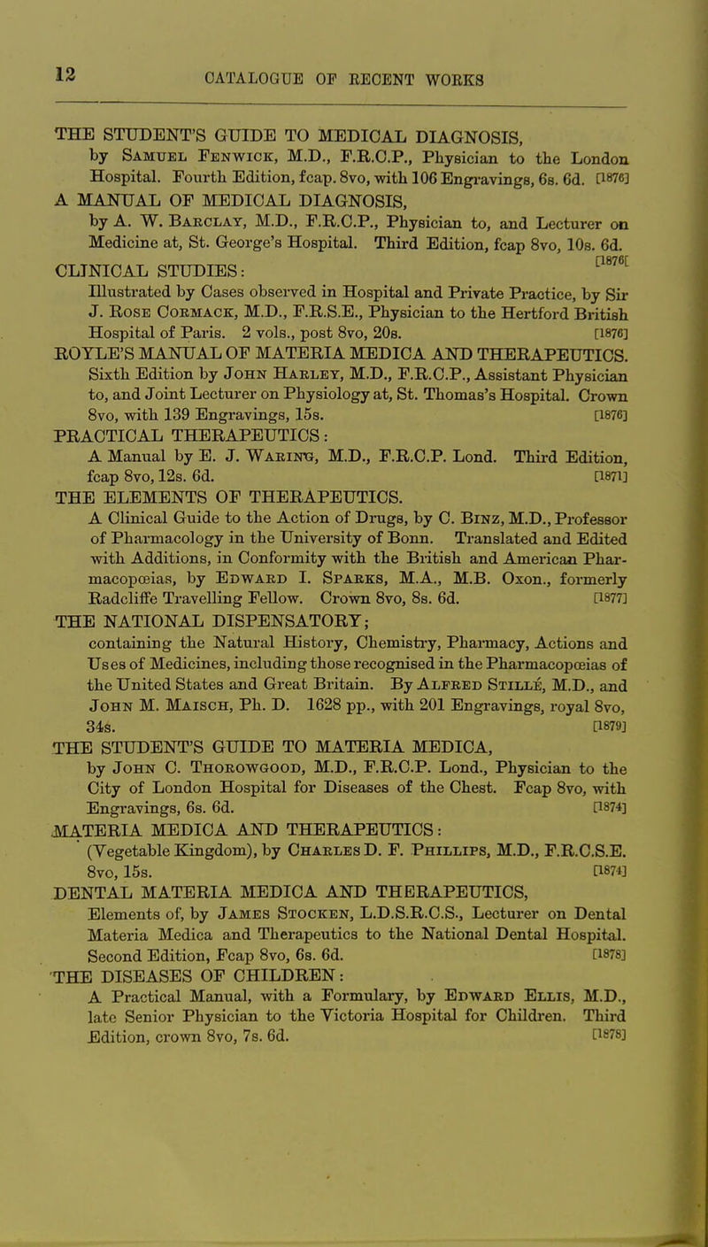 THE STUDENT'S GUIDE TO MEDICAL DIAGNOSIS, by Samuel Fenwick, M.D., F.R.C.P., Physician to the London Hospital. Fourth Edition, fcap. 8vo, with 106 Engi-avings, 6b. 6d. PW] A MANUAL OF MEDICAL DIAGNOSIS, by A. W. Barclay, M.D., F.R.C.P,, Physician to, and Lecturer on Medicine at, St. George's Hospital. Third Edition, fcap 8vo, 10s. 6d. CLINICAL STUDIES: ^^^^^^ Illustrated by Cases observed in Hospital and Private Practice, by Sir J. Rose Oormack, M.D., F.R.S.E., Physician to the Hertford British Hospital of Pai'is. 2 vols., post 8vo, 20s. [1876] ROTLE'S MANUAL OF MATERIA MEDICA AND THERAPEUTICS. Sixth Edition by John Haeley, M.D., F.R.C.P., Assistant Physiciaji to, and Joint Lecturer on Physiology at, St. Thomas's Hospital. Crown Svo, with 139 Engravings, 15s. [1876] PRACTICAL THERAPEUTICS: A Manual by E. J, Warinxj, M.D., F.R.C.P. Lond. Third Edition, fcap Svo, 12s. 6d. a87i] THE ELEMENTS OF THERAPEUTICS. A Clinical Guide to the Action of Drugs, by C. BiNZ, M.D., Professor of Pharmacology in the University of Bonn. Translated and Edited with Additions, in Conformity with the British and American Phar- macopoeias, by Edward I. Sparks, M.A., M.B. Oxon., formerly Radcliffe Travelling Fellow. Crown Svo, Ss. 6d. [1877] THE NATIONAL DISPENSATORY; containing the Natural History, Chemistry, Pharmacy, Actions and Uses of Medicines, including those recognised in the Pharmacopoeias of the United States and Great Britain. By Alfred Stille, M.D., and John M. Maisoh, Ph. D. 1628 pp., with 201 Engravings, royal Svo, 346. [1879] THE STUDENT'S GUIDE TO MATERIA MEDICA, by John C. Thorowgood, M.D., F.R.C.P. Lond., Physician to the City of London Hospital for Diseases of the Chest. Fcap Svo, with Engravings, 6s. 6d. a874] MATERIA MEDICA AND THERAPEUTICS: (Vegetable Kingdom), by Charles D. F. Phillips, M.D., F.R.C.S.E. Svo, 15s. a87i] DENTAL MATERIA MEDICA AND THERAPEUTICS, Elements of, by James Stocken, L.D.S.R.C.S., Lectui*er on Dental Materia Medica and Therapeutics to the National Dental Hospital. Second Edition, Fcap Svo, 6s. 6d. [1878] THE DISEASES OF CHILDREN: A Practical Manual, with a Formulary, by Edward Ellis, M.D., late Senior Physician to the Victoria Hospital for Children. Third Edition, crown Svo, 7s. 6d. [1S78]