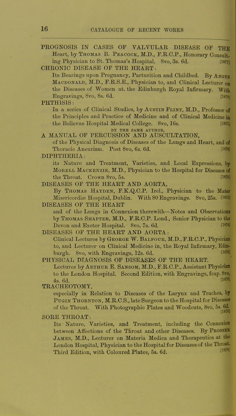 PROGNOSIS IN CASES OP VALVULAR DISEASE OP THE Heart, by Thomas B. Peacock, M.D., P.R.O.P., Honorary Consult- ing Physician to St. Thomas's Hospital. 8vo, 3s. 6d. [1877] CHRONIC DISEASE OF THE HEART: Its Bearings upon Pregnancy, Parturition and Childbed. By Angus Macdonald, M.D., F.R.S.E., Physician to, and Clinical Lecturer on the Diseases of Women at, the Edinburgh Royal Infirmary. With Engravings, 8vo, Ss. 6d. [1878] PHTHISIS: In a series of Clinical Studies, by Austin Flint, M.D., Professor of the Principles and Practice of Medicine and of Clinical Medicine in the Bellevue Hospital Medical College. 8vo, 16s. [1875] BY THE SAME AUTHOR, A MANUAL OF PERCUSSION AND AUSCULTATION, of the Physical Diagnosis of Diseases of the Lungs and Heart, and of Thoracic Aneurism. Post 8vo, 6s. 6d. [187«] DIPHTHERIA: its Nature and Treatment, Varieties, and Local Expressions, by MoRELL Mackenzie, M.D., Physician to the Hospital for Diseases of the Throat. Crown 8vo, 5s. [1878] DISEASES OF THE HEART AND AORTA, By Thomas Hayden, F.K.Q.C.P. Irel., Physician to the Mater Misericordise Hospital, Dublin. With 80 Engravings. 8vo, 25s. [1878] DISEASES OF THE HEART and of the Lungs in Connexion therewith—Notes and Observations by Thomas Shapter, M.D., F.R.C.P. Lond., Senior Physician to the Devon and Exeter Hospital. 8vo, 7s. 6d. P^fl DISEASES OF THE HEART AND AORTA: Clinical Lectures by George W. Balfottr, M.D., F.R.C.P., Physician to, and Lecturer-on Clinical Medicine in, the Royal Infirmaiy, Edin- burgh. 8vo, with Engravings, 12s. 6d. P^* PHYSICAL DIAGNOSIS OF DISEASES OF THE HEART. Lectures by Arthur E. Sansom, M.D., F.R.C.P., Assistant Physician to the London Hospital. Second Edition, with Engravings, fcap. 8vo, 4s. 6d. [1876] TRACHEOTOMY, especially in Relation to Diseases of the Larynx and Trachea, by Pugin Thornton, M.R.C.S., late Surgeon to the Hospital for Diseases of the Throat. With Photogi-aphic Plates and Woodcuts, 8vo, ^^-^^ SORE THROAT: Its Nature, Varieties, and Treatment, including the Connexion between Affections of the Throat and other Diseases. By Prossbb James, M.D., Lecturer on Materia Medica and Therapeutics at the London Hospital, Physician to the Hospital for Diseases of the Throat Third Edition, with Coloured PJates, 5s. 6d. ^^^^