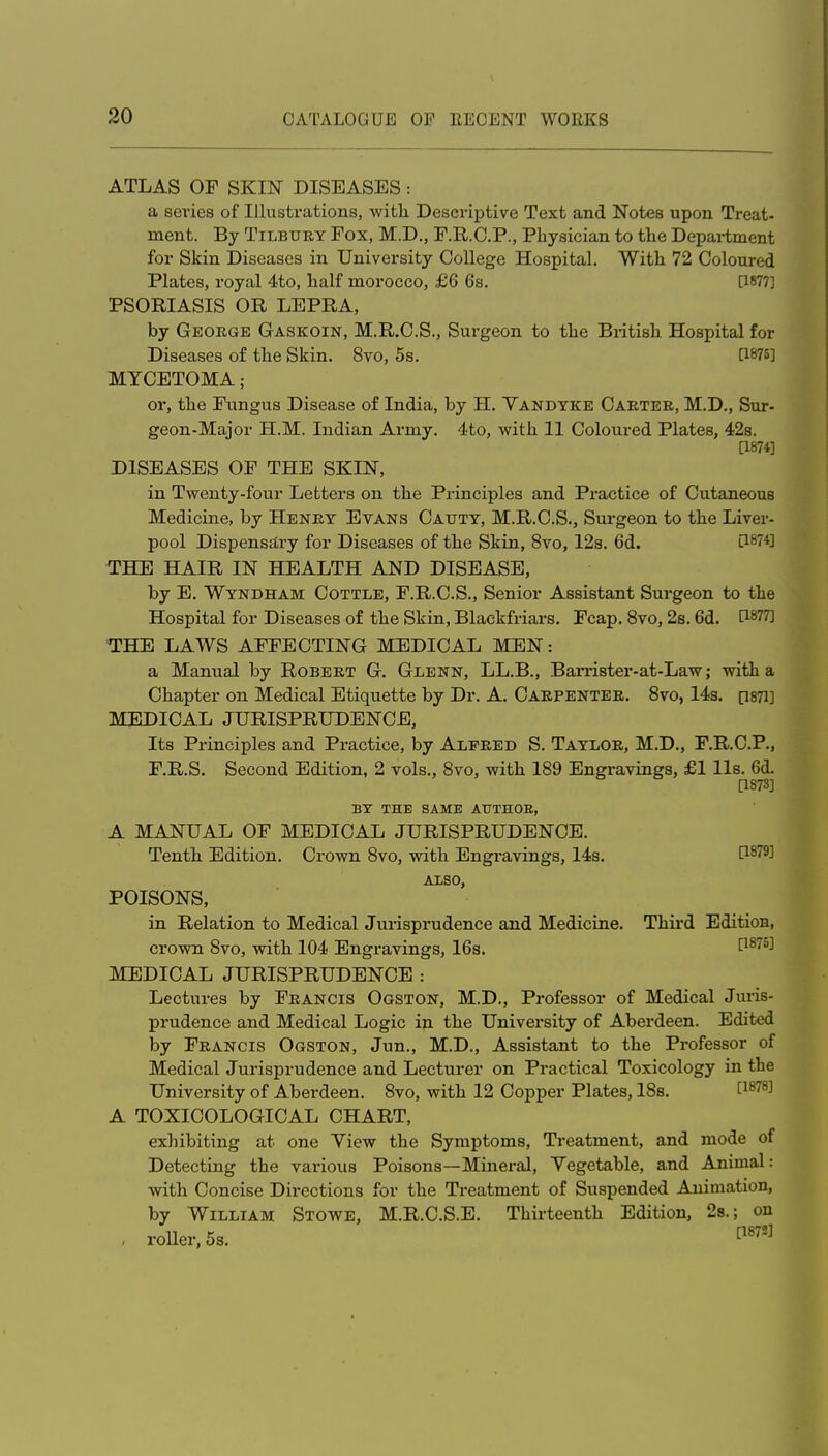 ATLAS OF SKIN DISEASES: a scries of Illustrations, witli Descriptive Text and Notes upon Treat- ment. By Tilbury Fox, M.D., F.R.C.P., Physician to the Department for Skin Diseases in University College Hospital. With 72 Coloured Plates, royal 4to, half morocco, £6 6s. [1877] PSORIASIS OR LEPRA, by George Gaskoin, M.R.C.S., Surgeon to the Bi-itish Hospital for Diseases of the Skin. 8vo, 5s. a875] MYCETOMA; or, the Fungus Disease of India, by H. Yandyke Carter, M.D., Sur- geon-Major H.M. Indian Army. 4to, with 11 Coloured Plates, 428. [1874] DISEASES OF THE SKIN, in Twenty-four Letters on the Principles and Practice of Cutaneous Medicine, by Henry Evans Cauty, M.R.C.S., Sm-geon to the Liver- pool DispensEtry for Diseases of the Skin, 8vo, 12s. 6d. [187*] THE HAIR IN HEALTH AND DISEASE, by E. Wyndham Cottle, F.R.C.S., Senior Assistant Surgeon to the Hospital for Diseases of the Skin, Blackfriars. Fcap. 8vo, 2s. 6d. [1877] THE LAWS AFFECTING MEDICAL MEN: a Manual by Robert G. Glenn, LL.B., Barrister-at-Law; with a Chapter on Medical Etiquette by Dr. A. Carpenter. Svo, 14s. psTi] MEDICAL JURISPRUDENCE, Its Principles and Practice, by Alfred S. Taylor, M.D., F.R.C.P., F.R.S. Second Edition, 2 vols., Svo, with 189 Engravings, £1 lis. 6d. [1873] BY THE SAME ATJTHOE, A MANUAL OF MEDICAL JURISPRUDENCE. Tenth Edition. Crown 8vo, with Engravings, 14s. P^^^ ALSO, POISONS, in Relation to Medical Jurisprudence and Medicine. Thii'd Edition, crown 8vo, with 104 Engravings, 16s. '^^^'^^^ MEDICAL JURISPRUDENCE : Lectures by Francis Ogston, M.D., Professor of Medical Jm-is- prudence and Medical Logic in the University of Aberdeen. Edited by Francis Ogston, Jun., M.D., Assistant to the Professor of Medical Jurisprudence and Lecturer on Practical Toxicology in the University of Aberdeen. Svo, with 12 Copper Plates, 18s. Ci^^S] A TOXICOLOGICAL CHART, exhibiting at one Yiew the Symptoms, Treatment, and mode of Detecting the various Poisons—Mineral, Yegetable, and Animal: with Concise Directions for the Treatment of Suspended Animation, by William Stowe, M.R.C.S.E. Thirteenth Edition, 28.; on , roller, 5s. ^'^