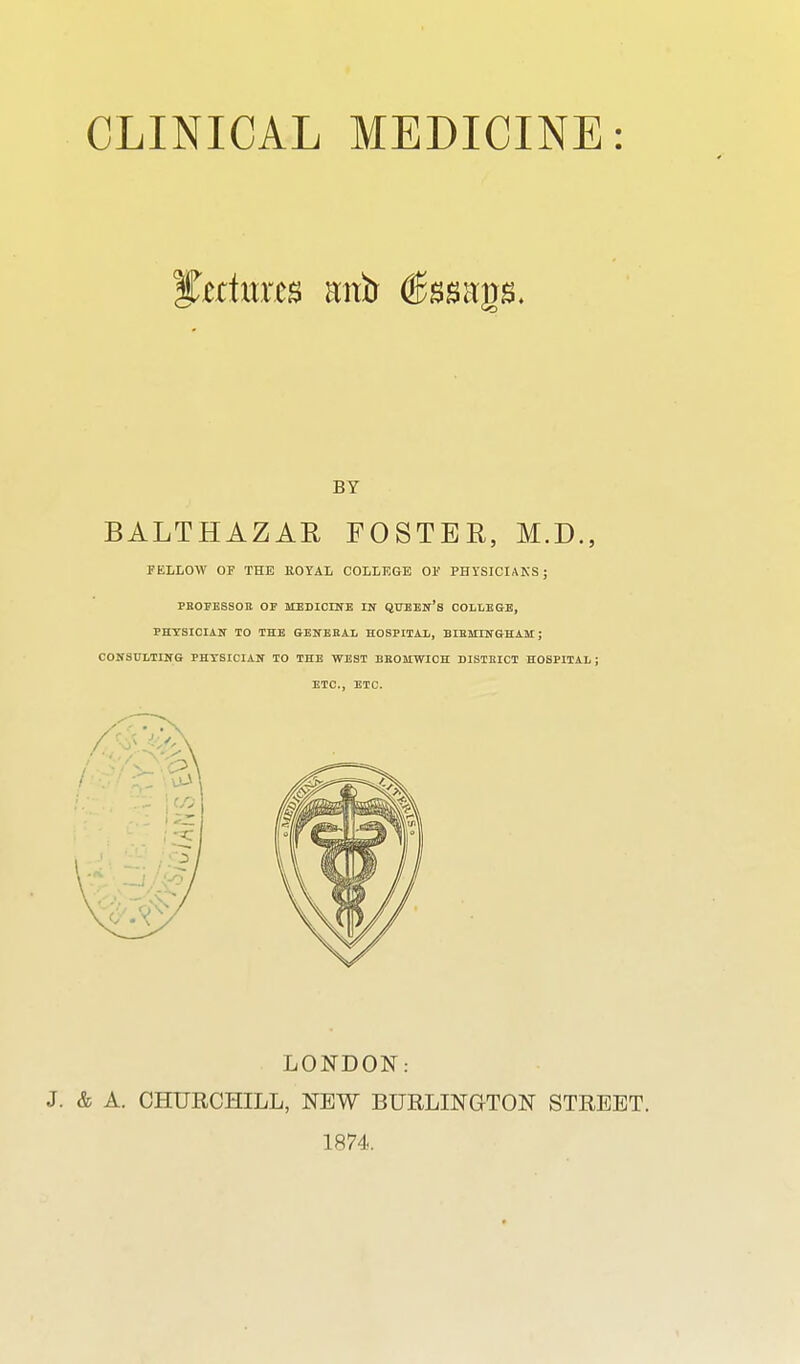 BALTHAZAR FOSTER, M.D., FELLOW or THE EOYAL COLLKGE OV PHYSICIANS; PEOFEBSOn OP MEDICINE IN QUEEN's COLLEGE, PHYSICIAN TO THE GENEBAL HOSPITAL, BIEMINGHAM; CONSULTING PHYSICIAN TO THE WEST BBOHWIOH WSTBICT HOSPITAL ; ETC., ETC. LONDON: & A. CHURCHILL, NEW BURLINGTON STREET. 1874. BY