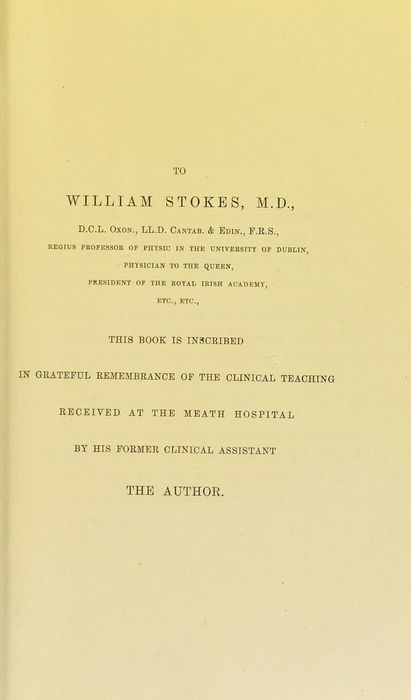 TO WILLIAM STOKES, M.D., D.C.L. OxoN., LL.D. Cantab. & Edin., F.E.S., REGtUS PEOPESSOR OF PHYSIC IN THE UNIVERSITY OP DUBLIN, PHYSICIAN TO THE QUEEN, PRESIDENT OF THE ROYAL IRISH ACADEMY, ETC., ETC., THIS BOOK IS IN3CEIBED IN GEATEFUL EBMEMBEANCE OF THE CLINICAL TEACHING EECEIVED AT THE MEATH HOSPITAL BY HIS FOEMEE CLINICAL ASSISTANT THE AUTHOR.