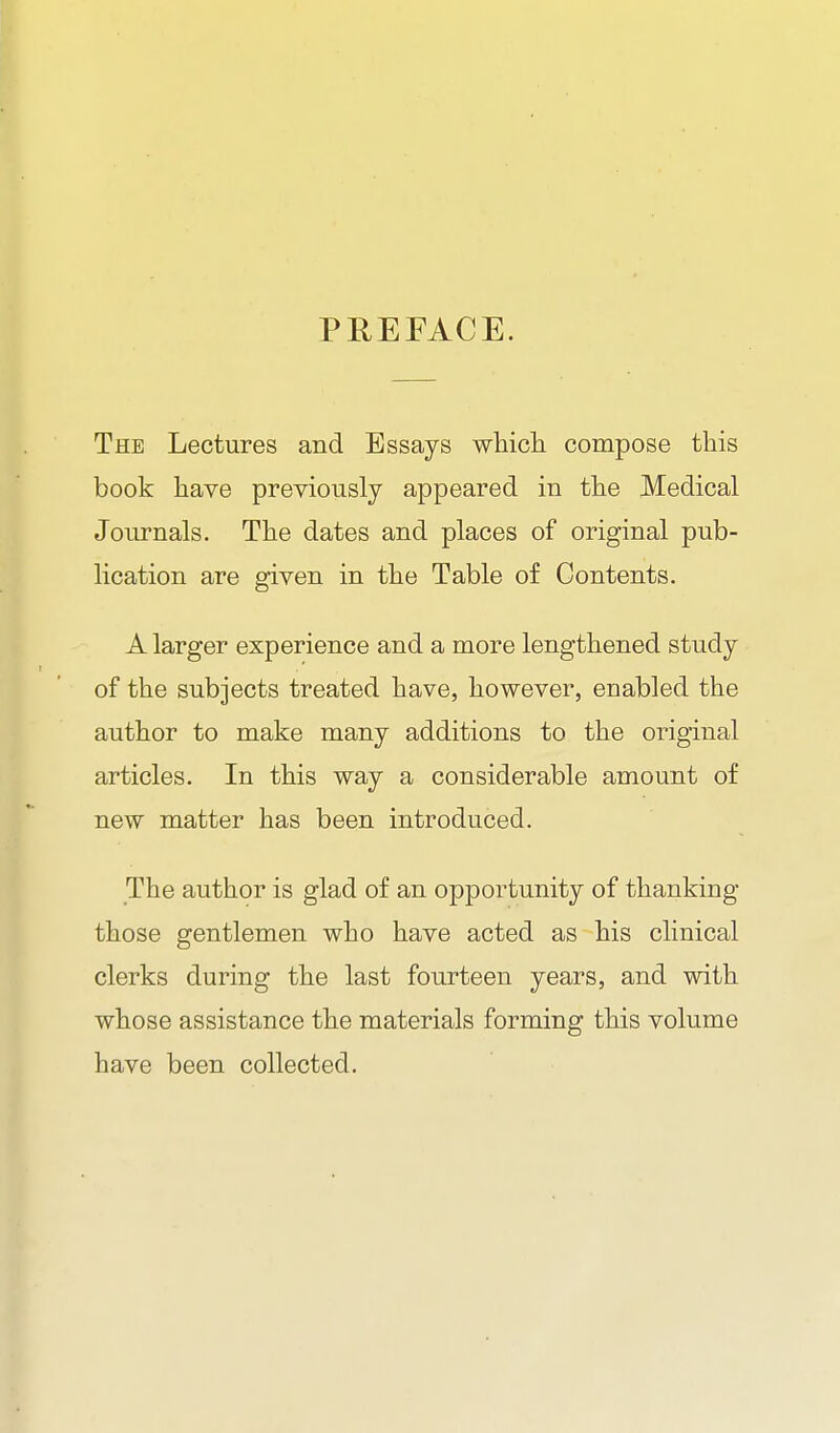 PREFACE. The Lectures and Essays whicli compose this book have previously appeared in the Medical Journals. The dates and places of original pub- lication are given in the Table of Contents. A larger experience and a more lengthened study of the subjects treated have, however, enabled the author to make many additions to the original articles. In this way a considerable amount of new matter has been introduced. The author is glad of an opportunity of thanking those gentlemen who have acted as his clinical clerks during the last fourteen years, and with whose assistance the materials forming this volume have been collected.
