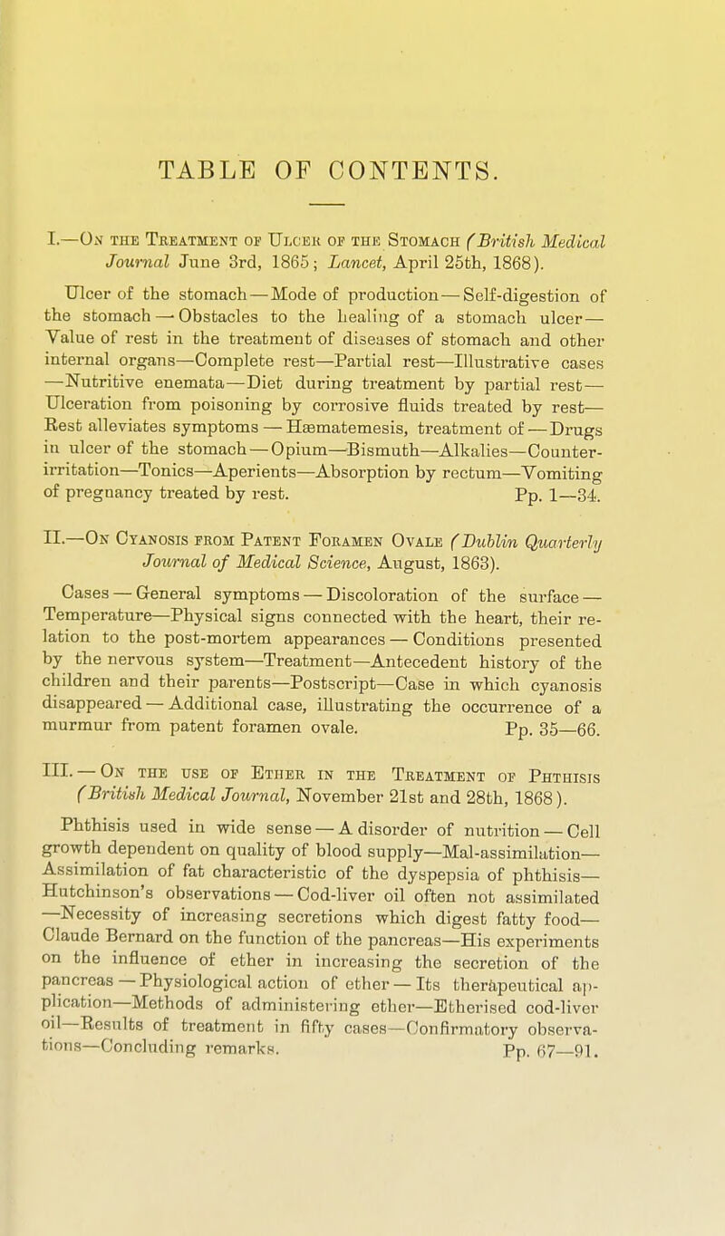 I. —On the TiiEATMENT OF Ulcek OF THE Stomach f British Medical Journal June 3rd, 1865; Lancet, April 25th, 1868). Ulcer of the stomach—Mode of production—Self-digestion of the stomach—-Obstacles to the healing of a stomach ulcer — Value of rest in the treatment of diseases of stomach and other internal organs—Complete rest—Partial rest—Illustrative cases —Nutritive enemata—Diet during treatment by partial rest — Ulceration from poisoning by corrosive fluids treated by rest— Eest alleviates symptoms—HEematemesis, treatment of — Drugs in ulcer of the stomach —Opium—Bismuth—Alkalies—Counter- irritation—Tonics—Aperients—Absorption by rectum—Vomiting of pregnancy treated by rest. Pp. 1—34. II. —On Cyanosis from Patent Foeamen Ovale f Dublin Quarterly Journal of Medical Science, August, 1863). Oases — General symptoms — Discoloration of the surface — Temperature—Physical signs connected with the heart, their re- lation to the post-mortem appearances — Conditions presented by the nervous system—Treatment—Antecedent history of the children and their parents—Postscript—Case in which cyanosis disappeared — Additional case, illustrating the occurrence of a murmur from patent foramen ovale. Pp. 35—66. III. — On the use of Ether in the Treatment of Phthisis (British Medical Journal, November 21st and 28th, 1868). Phthisis used in wide sense — A disorder of nutrition — Cell growth dependent on quality of blood supply—Mal-assimilation— Assimilation of fat characteristic of the dyspepsia of phthisis— Hutchinson's observations — Cod-liver oil often not assimilated —Necessity of increasing secretions which digest fatty food- Claude Bernard on the function of the pancreas—His experiments on the influence of ether in increasing the secretion of the pancreas —Physiological action of ether —Its therapeutical aj)- plication—Methods of administering ether—Etherised cod-liver oil—Eesnlts of treatment in fifty cases—Confirmatory observa- tions—Concluding remarks. Pp. 67—91.