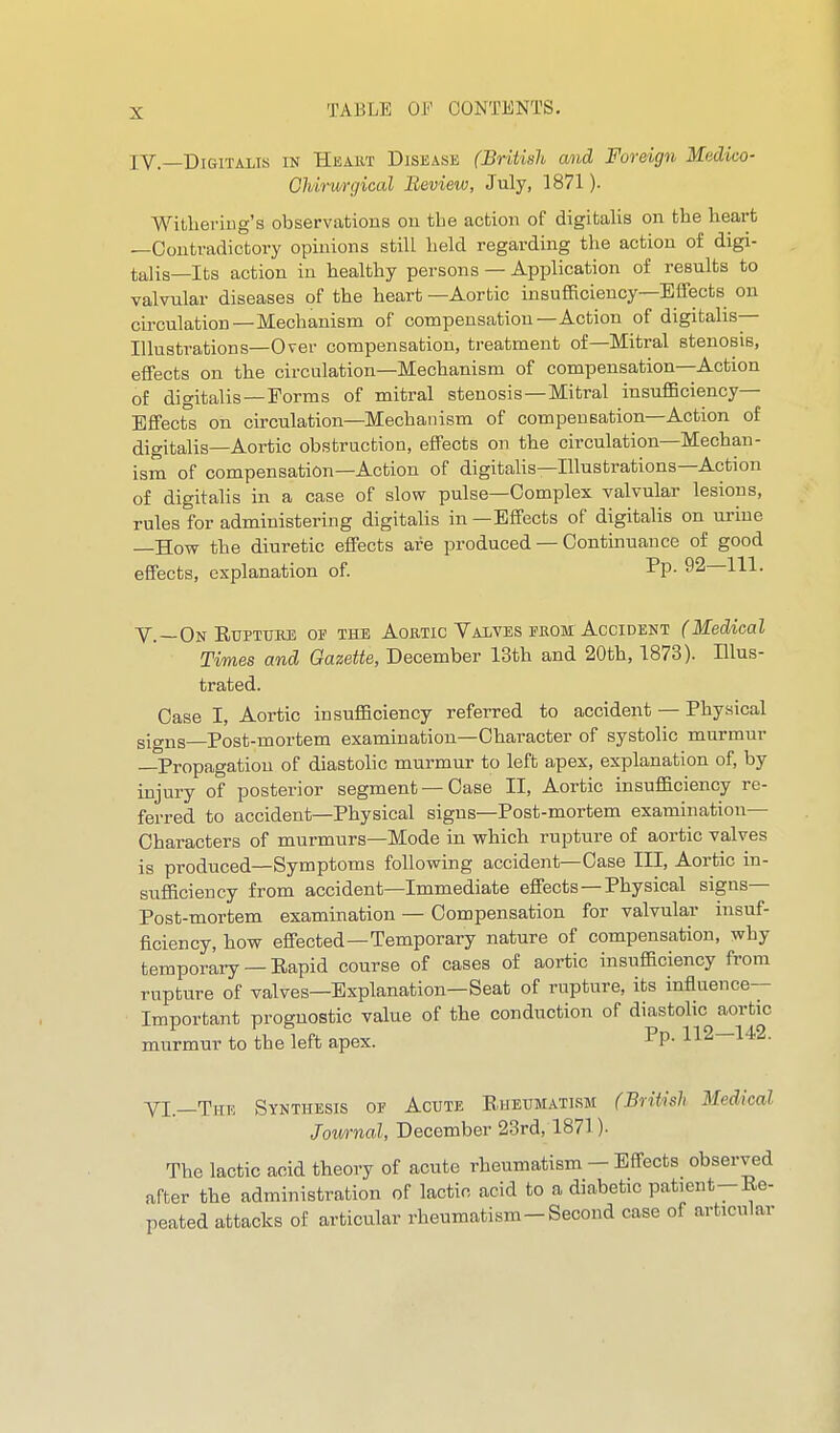 IV.—Digitalis in Heakt Disease (British and Foreign Medico- Ghirunjical Review, July, 1871). WitlieriDg's observations on the action of digitalis on the heart —Contradictory opinions still held regarding the action of digi- talis—Its action in healthy persons — Application of results to valvular diseases of the heart —Aortic insufficiency—Effects on circulation—Mechanism of compensation—Action of digitalis— Illustrations—Over compensation, treatment of—Mitral stenosis, effects on the circulation—Mechanism of compensation—Action of digitalis—Forms of mitral stenosis—Mitral insufficiency- Effects on circulation—Mechanism of compensation—Action of digitalis—Aortic obstruction, effects on the circulation—Mechan- ism of compensation—Action of digitalis—Illustrations—Action of digitalis in a case of slow pulse—Complex valvular lesions, rules for administering digitalis in—Effects of digitalis on urine —How the diuretic effects are produced — Continuance of good effects, explanation of. ^V- 92—111. v.—On EuPTURE OF THE AoRTic Valves PROM ACCIDENT (Medicol Times and Gazette, December 13th and 20th, 1873). Illus- trated. Case I, Aortic insufficiency referred to accident — Physical signs-Post-mortem examination—Character of systolic murmur —Propagation of diastolic murmur to left apex, explanation of, by injury of posterior segment —Case II, Aortic insufficiency re- ferred to accident—Physical signs—Post-mortem examination— Characters of murmurs—Mode in which rupture of aortic valves is produced—Symptoms following accident—Case III, Aortic in- sufficiency from accident—Immediate effects —Physical signs- Post-mortem examination — Compensation for valvular insuf- ficiency, how effected—Temporary nature of compensation, why temporary —Eapid course of cases of aortic insufficiency from rupture of valves—Explanation—Seat of rupture, its influence- Important prognostic value of the conduction of diastolic aortic murmur to the left apex. Pp- 112—142. yi_THE Synthesis of Acute Rheumatism (British Medical Jownal, December 23rd, 1871). The lactic acid theory of acute rheumatism - Effects observed after the administration of lactic acid to a diabetic patient--Re- peated attacks of articular rheumatism-Second case of articular