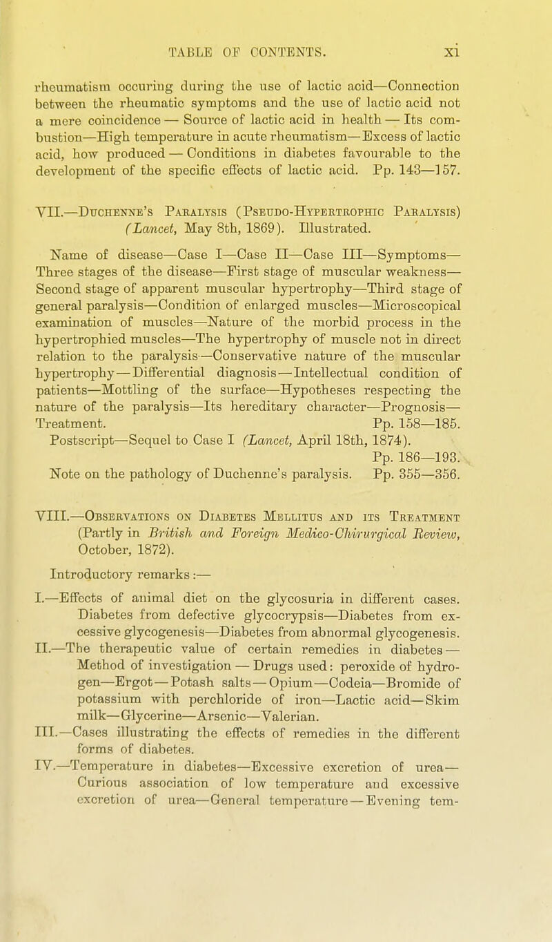 rheumatism occuriug during the use of lactic acid—Connection between the rheumatic symptoms and the use of lactic acid not a mere coincidence — Source of lactic acid in health — Its com- bustion—High temperature in acute rheumatism—Excess of lactic acid, how produced — Conditions in diabetes favourable to the development of the specific efi'ects of lactic acid. Pp. 143—157. VII. —Duchenne's Pahalysis (Pseudo-Hypbrtrophic Pabalysis) (Lancet, May 8th, 1869). Illustrated. Name of disease—Case I—Case II—Case III—Symptoms— Three stages of the disease—First stage of muscular weakness— Second stage of apparent muscular hypertrophy—Third stage of general paralysis—Condition of enlarged muscles—Microscopical examination of muscles—Nature of the morbid process in the hypertrophied muscles—The hypertrophy of muscle not in direct relation to the paralysis—Conservative nature of the muscular hypertrophy—Differential diagnosis—Intellectual condition of patients—Mottling of the surface—Hypotheses respecting the nature of the paralysis—Its hereditary character—Prognosis— Treatment. Pp. 158—185. Postscript—Sequel to Case I (Lancet, April 18th, 1874). Pp. 186—193. Note on the pathology of Duchenne's paralysis. Pp. 355—356. VIII. —Observations on Diabetes Mellitus and its Treatment (Partly in B^-itisJi and Foreign Medico-CMrurgical Review, October, 1872). Introductory remarks:— I. —Effects of animal diet on the glycosuria in different cases. Diabetes from defective glycocrypsis—Diabetes from ex- cessive glycogenesis—Diabetes from abnormal glycogenesis. II. —The therapeutic value of certain remedies in diabetes — Method of investigation — Drugs used: peroxide of hydro- gen—Ergot—Potash salts-Opium—Codeia—Bromide of potassium with perchloride of iron—Lactic acid—Skim milk—Glycerine—Arsenic—Valerian. HI.—Cases illustrating the effects of remedies in the different forms of diabetes. IV.—Temperature in diabetes—Excessive excretion of urea— Curious association of low temperature and excessive excretion of urea—General temperature —Evening tern-