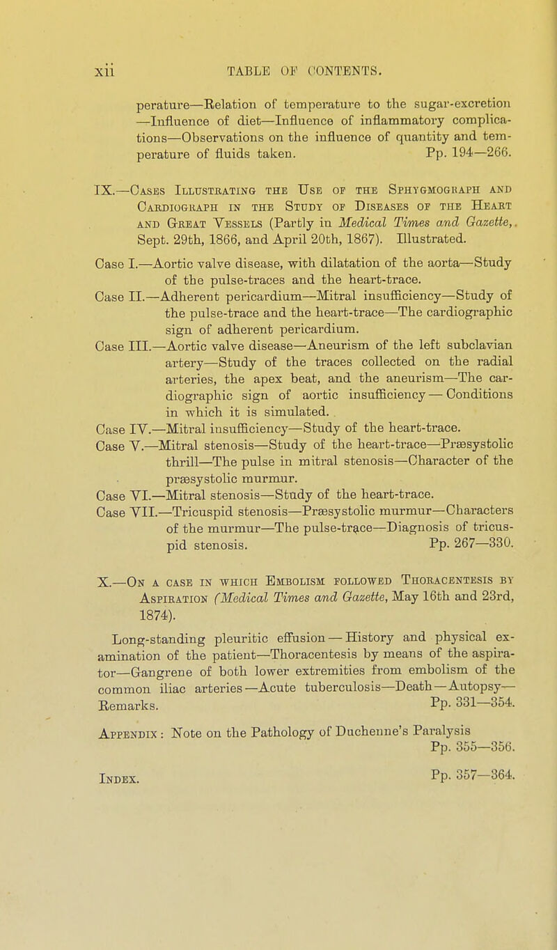 perature—Relation of temperature to the sugar-excretion —Influence of diet—Influence of inflammatory complica- tions—Observations on the influence of quantity and tem- perature of fluids taken. Pp. 194—266. IX. —Cases Illustbating the Use of the Sphygmoguaph and Cardiograph in the Study of Diseases of the Heart AND Great Vessels (Partly in Medical Tvmes and Gazette,. Sept. 29th, 1866, and April 20th, 1867). Illustrated. Case I.—Aortic valve disease, with dilatation of the aorta—Study of the pulse-traces and the heart-trace. Case II.—Adherent pericardium—Mitral insufficiency—Study of the pulse-trace and the heart-trace—The cardiographic sign of adherent pericardium. Case III.—Aortic valve disease—Aneurism of the left subclavian artery—Study of the traces collected on the radial arteries, the apex beat, and the aneurism—The car- diographic sign of aortic insufficiency — Conditions in which it is simulated. Case IV.—Mitral insufficiency—Study of the heart-trace. Case V.—Mitral stenosis—Study of the heart-trace—Presystolic thrill—^The pulse in mitral stenosis—Character of the prsesystolic murmur. Case VI.—Mitral stenosis—Study of the heart-trace. Case VII.—Tricuspid stenosis—Presystolic murmur—Characters of the murmur—The pulse-tr^ce—Diagnosis of tricus- pid stenosis. Pp- 267—330. X. —On a case in which Embolism followed Thoracentesis by Aspiration (Medical Times and Gazette, May 16th and 23rd, 1874). Long-standing pleuritic efliision — History and physical ex- amination of the patient—Thoracentesis by means of the aspira- tor—Gangrene of both lower extremities from embolism of the common iliac arteries—Acute tuberculosis—Death—Autopsy— Eemarlcs. Pp- 331—354. Appendix : Note on the Pathology of Ducheune's Paralysis Pp. 355—356. Index. Pp. 357-364.