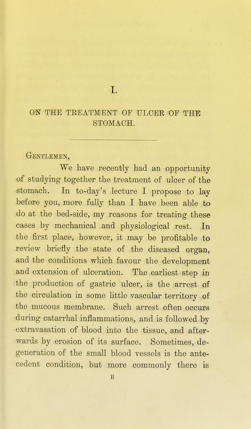 ON THE TREATMENT OF ULCER OF THE STOMACH. Gentlemen, We have recently had an opportunity of studying together the treatment of ulcer of the -stomach. In to-day's lecture I propose to lay before you, more fully than I have been able to do at the bed-side, my reasons for treating these cases by mechanical and physiological rest. In the j&rst place, however, it may be profitable to review briefly the state of the diseased organ, and the conditions which favour the development and extension of ulceration. The earliest step in the production of gastric ulcer, is the arrest of the circulation in some little vascular territory of the mucous membrane. Such arrest often occurs during catarrhal inflammations, and is followed by extravasation of blood into the tissue, and after- wards by erosion of its surface. Sometimes, de- generation of the small blood vessels is the ante- cedent condition, but more commonly there is B