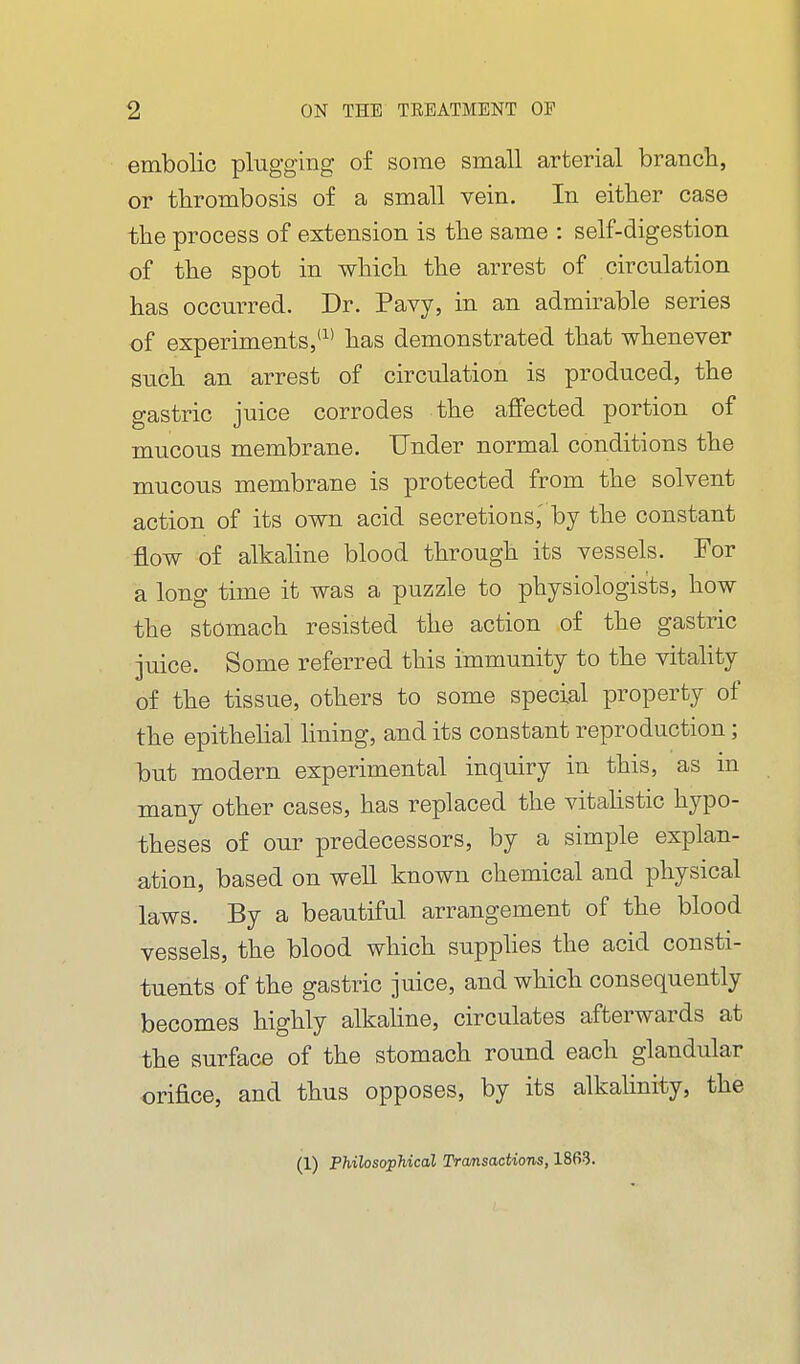 embolic plugging of some small arterial brancli, or thrombosis of a small vein. In either case the process of extension is the same : self-digestion of the spot in which the arrest of circulation has occurred. Dr. Pavy, in an admirable series of experiments,'^* has demonstrated that whenever such an arrest of circulation is produced, the gastric juice corrodes the affected portion of mucous membrane. Under normal conditions the mucous membrane is protected from the solvent action of its own acid secretions,' by the constant flow of alkahne blood through its vessels. For a long time it was a puzzle to physiologists, how the stomach resisted the action of the gastric juice. Some referred this immunity to the vitahty of the tissue, others to some special property of the epithelial lining, and its constant reproduction; but modern experimental inquiry in this, as in many other cases, has replaced the vitahstic hypo- theses of our predecessors, by a simple explan- ation, based on well known chemical and physical laws. By a beautiful arrangement of the blood vessels, the blood which supphes the acid consti- tuents of the gastric juice, and which consequently becomes highly alkahne, circulates afterwards at the surface of the stomach round each glandular orifice, and thus opposes, by its alkalinity, the (1) Philosophical Trcmsactions, 1863.