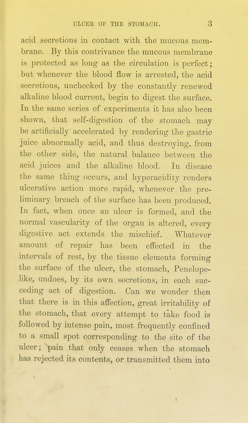 acid secretions in contact with, the' mucous mem- brane. By this contrivance the mucous membrane is protected as long as the circulation is perfect; but whenever the blood flow is arrested, the acid secretions, unchecked by the constantly renewed alkaline blood current, begin to digest the surface. In the same series of experiments it has also been shown, that seK-digestion of the stomach may be artificially accelerated by rendering the gastric juice abnormally acid, and thus destroying, from the other side, the natural balance between the acid juices and the alkaline blood. In disease the same thing occurs, and hyperacidity renders ulcerative action more rapid, whenever the pre- liminary breach of the surface has been produced. In fact, when once an ulcer is formed, and the normal vascularity of the organ is altered, every digestive act extends the mischief. Whatever amount of repair has been effected in the intervals of rest, by the tissue elements forming the surface of the ulcer, the stomach. Penelope- like, undoes, by its own secretions, in each suc- ceding act of digestion. Can we wonder then that there is in this affection, great irritabihty of the stomach, that every attempt to take food is followed by intense pain, most frequently confined to a small spot corresponding to the site of the ulcer; pain that only ceases when the stomach has rejected its contents, or transmitted them into «