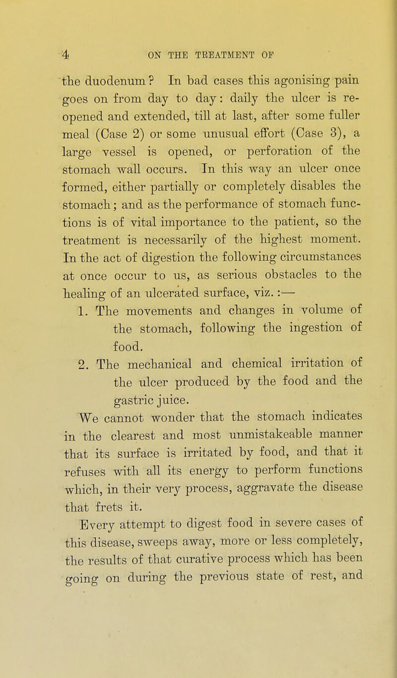 the duodenum? In bad cases tliis agonising pain goes on from day to day: daily tlie ulcer is re- opened and extended, till at last, after some fuller meal (Case 2) or some unusual effort (Case 3), a large vessel is opened, or perforation of the stomacli wall occurs. In this way an ulcer once formed, either partially or completely disables the stomach; and as the performance of stomach func- tions is of vital importance to the patient, so the treatment is necessarily of the highest moment. In the act of digestion the following circumstances at once occur to us, as serious obstacles to the healing of an ulcerated surface, viz.:— 1. The movements and changes in volume of the stomach, following the ingestion of food. 2. The mechanical and chemical irritation of the ulcer produced by the food and the gastric juice. We cannot wonder that the stomach indicates in the clearest and most unmistakeable manner that its surface is irritated by food, and that it refuses with all its energy to perform functions which, in their very process, aggravate the disease that frets it. Every attempt to digest food in severe cases of this disease, sweeps away, more or less completely, the results of that curative process which has been going on during the previous state of rest, and