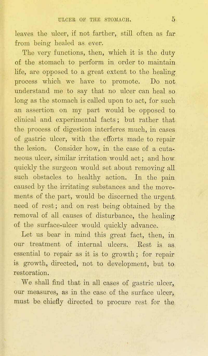 leaves the ulcer, if not farther, still often as far from being healed as ever. The very functions, then, which it is the duty of the stomach to perform in order to maintain life, are opposed to a great extent to the healing process which we have to promote. Do not understand me to say that no ulcer can heal so long as the stomach is called upon to act, for such an assertion on my part would be opposed to clinical and experimental facts; but rather that the process of digestion interferes much, in cases of gastric ulcer, with the efforts made to repair the lesion. Consider how, in the case of a cuta- neous ulcer, similar irritation would act; and how quickly the surgeon would set about removing all such obstacles to healthy action. In the pain caused by the irritating substances and the move- ments of the part, would be discerned the urgent need of rest; and on rest being obtained by the removal of all causes of disturbance, the healing of the surface-ulcer would quickly advance. Let us bear in mind this great fact, then, in our treatment of internal ulcers. Rest is as essential to repair as it is to growth; for repair is growth, directed, not to development, but to restoration. We shall find that in all cases of gastric ulcer, our measures, as in the case of the surface ulcer, must be chiefly directed to procure rest for the