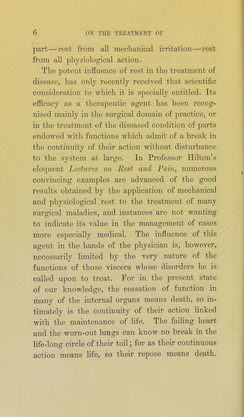 part—rest from all meclianical irritation—rest from all physiological action. Tlie potent influence of rest in tlie treatment of disease, lias only recently received that scientific consideration to wiiicli it is specially entitled. Its efficacy as a therapeutic agent has been recog- nised mainly in the surgical domain of practice, or in the treatment of the diseased condition of parts endowed with functions which admit of a break in the continuity of their action without disturbance to the system at large. In Professor Hilton's eloquent Lectures on Best and Pain, numerous convincing examples are advanced of the good results obtained by the application of mechanical and physiological rest to the treatment of many surgical maladies, and instances are not wanting to indicate its value in the management of cases more especially medical. The influence of this agent in the hands of the physician is, however, necessarily limited by the very nature of the functions of those viscera whose disorders he is called upon to treat. For in the present state of our knowledge, the cessation of function in many of the internal organs means death, so in- timately is the continuity of their action linked with the maintenance of life. The faihng heart and the worn-out lungs can know no break in the life-long circle of their toil; for as their continuous action means life, so their repose means death.