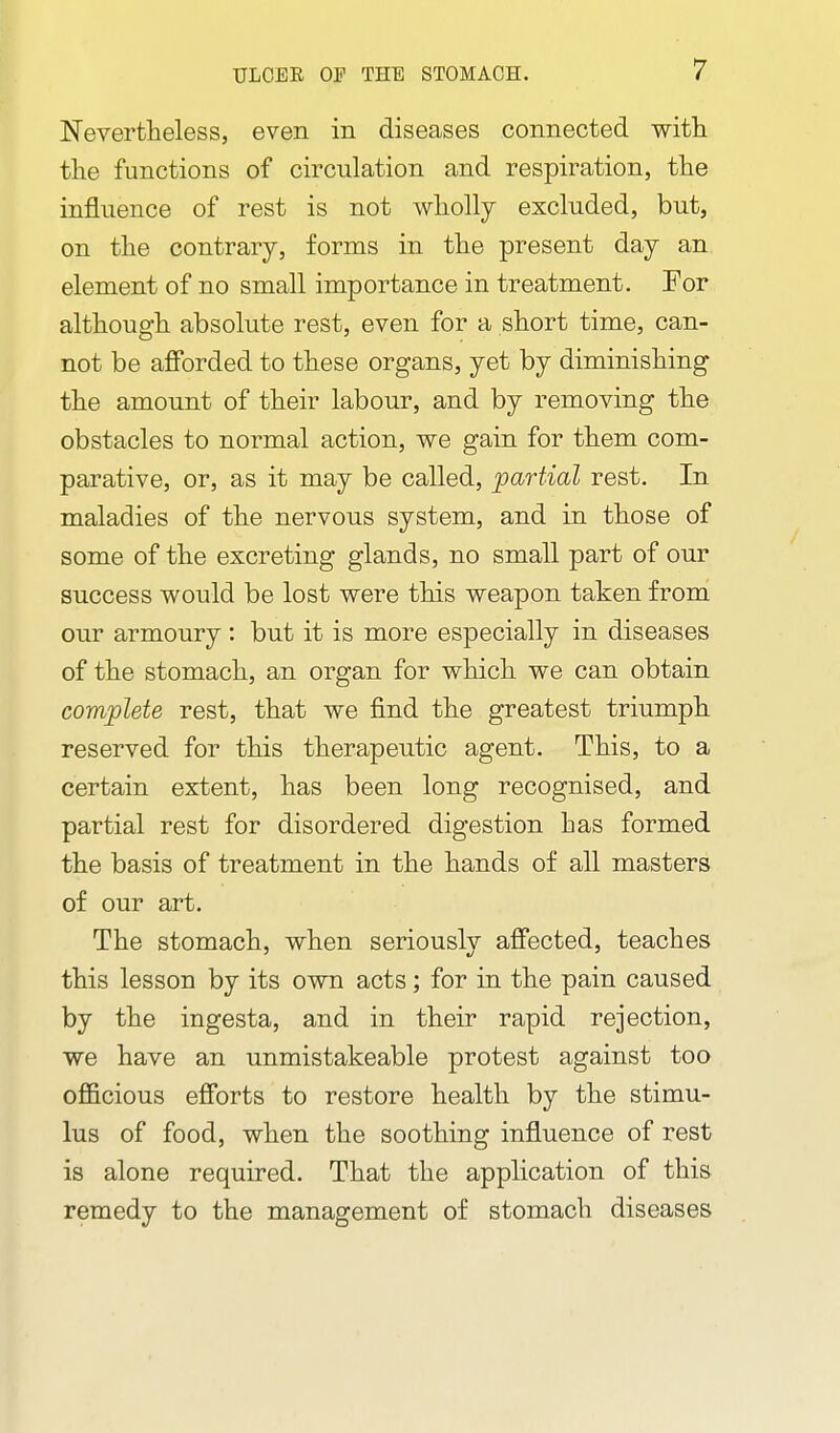 Nevertheless, even in diseases connected with the functions of circulation and respiration, the influence of rest is not wholly excluded, but, on the contrary, forms in the present day an element of no small importance in treatment. For although absolute rest, even for a short time, can- not be afforded to these organs, yet by diminishing the amount of their labour, and by removing the obstacles to normal action, we gain for them com- parative, or, as it may be called, partial rest. In maladies of the nervous system, and in those of some of the excreting glands, no small part of our success would be lost were this weapon taken from our armoury: but it is more especially in diseases of the stomach, an organ for which we can obtain complete rest, that we find the greatest triumph reserved for this therapeutic agent. This, to a certain extent, has been long recognised, and partial rest for disordered digestion has formed the basis of treatment in the hands of all masters of our art. The stomach, when seriously affected, teaches this lesson by its own acts; for in the pain caused by the ingesta, and in their rapid rejection, we have an unmistakeable protest against too officious efforts to restore health by the stimu- lus of food, when the soothing influence of rest is alone required. That the application of this remedy to the management of stomach diseases