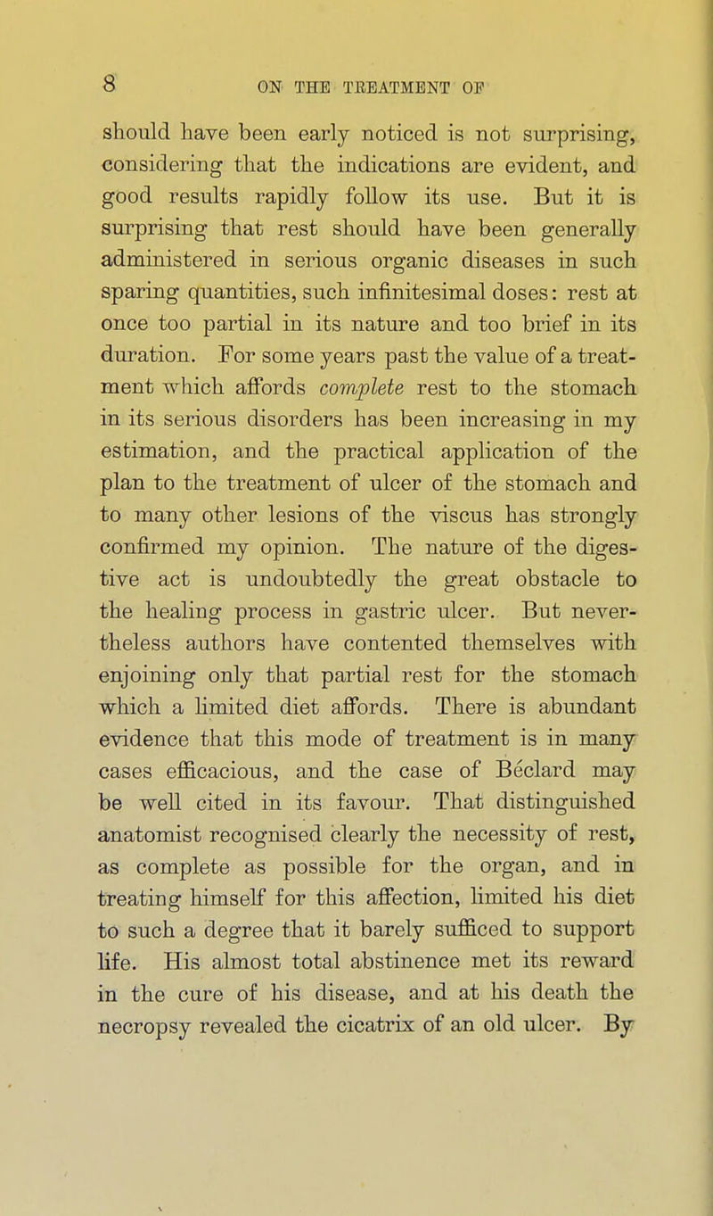 s sbould have been early noticed is not surprising, considering tliat the indications are evident, and good results rapidly follow its use. But it is surprising that rest should have been generally administered in serious organic diseases in such sparing quantities, such infinitesimal doses: rest at once too partial in its nature and too brief in its duration. For some years past the value of a treat- ment which afibrds complete rest to the stomach in its serious disorders has been increasing in my estimation, and the practical application of the plan to the treatment of ulcer of the stomach and to many other lesions of the viscus has strongly confirmed my opinion. The nature of the diges- tive act is undoubtedly the great obstacle to the healing process in gastric ulcer. But never- theless authors have contented themselves with enjoining only that partial rest for the stomach which a hmited diet afibrds. There is abundant evidence that this mode of treatment is in many cases efl&cacious, and the case of Beclard may be well cited in its favom\ That distinguished anatomist recognised clearly the necessity of rest, as complete as possible for the organ, and in treating himself for this affection, limited his diet to such a degree that it barely suf&ced to support life. His almost total abstinence met its reward in the cure of his disease, and at his death the necropsy revealed the cicatrix of an old ulcer. By