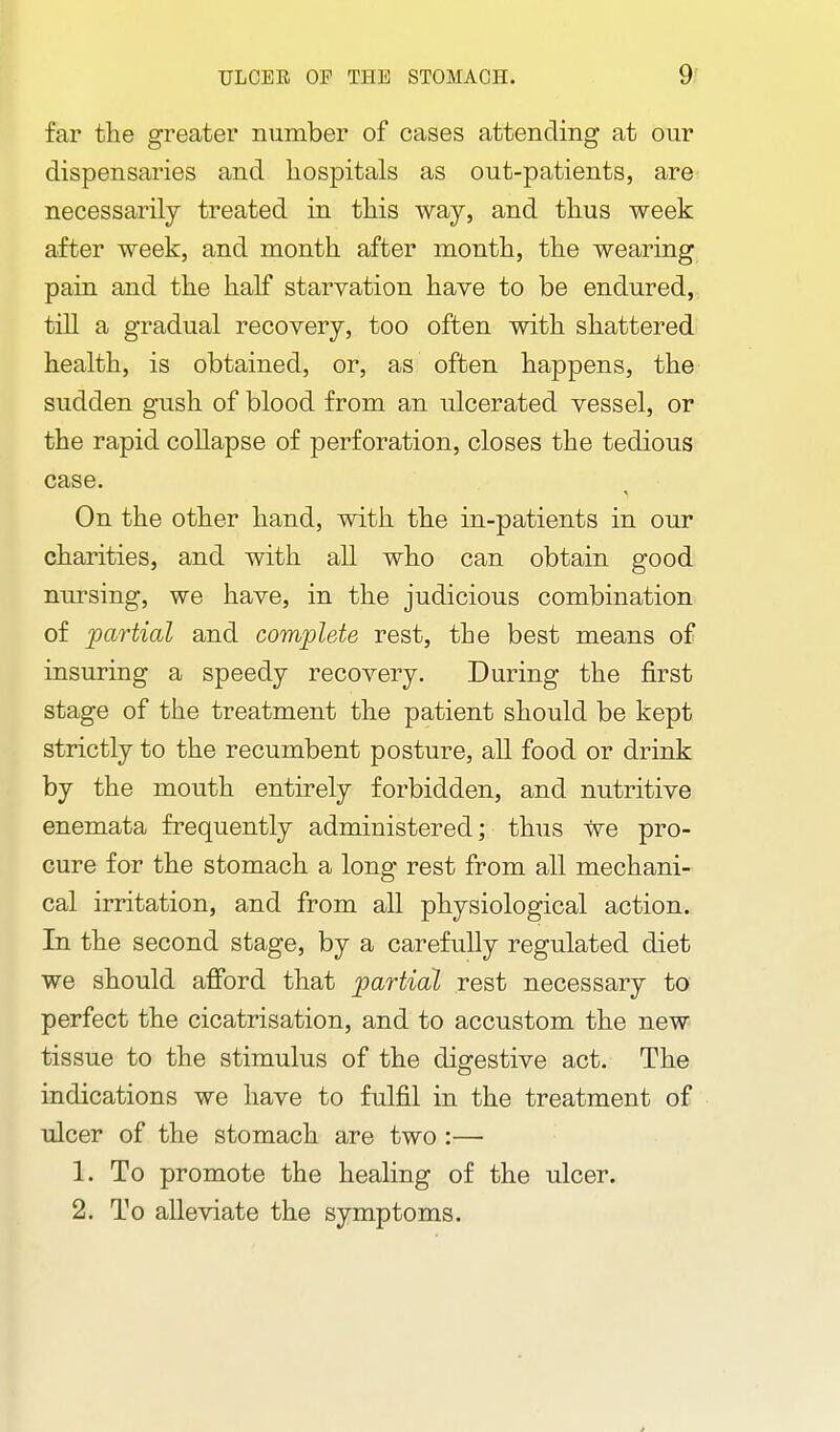 far the greater number of cases attending at our dispensaries and hospitals as out-patients, are necessarily treated in this way, and thus week after week, and month after month, the wearing pain and the half starvation have to be endured, till a gradual recovery, too often with shattered health, is obtained, or, as often happens, the sudden gush of blood from an ulcerated vessel, or the rapid collapse of perforation, closes the tedious case. On the other hand, with the in-patients in our charities, and with all who can obtain good nursing, we have, in the judicious combination of 'partial and complete rest, the best means of insuring a speedy recovery. During the first stage of the treatment the patient should be kept strictly to the recumbent posture, all food or drink by the mouth entirely forbidden, and nutritive enemata frequently administered; thus we pro- cure for the stomach a long rest from all mechani- cal irritation, and from all physiological action. In the second stage, by a carefully regulated diet we should afibrd that partial rest necessary to perfect the cicatrisation, and to accustom the new tissue to the stimulus of the digestive act. The indications we have to fulfil in the treatment of ulcer of the stomach are two :— 1. To promote the healing of the ulcer. 2. To alleviate the symptoms.