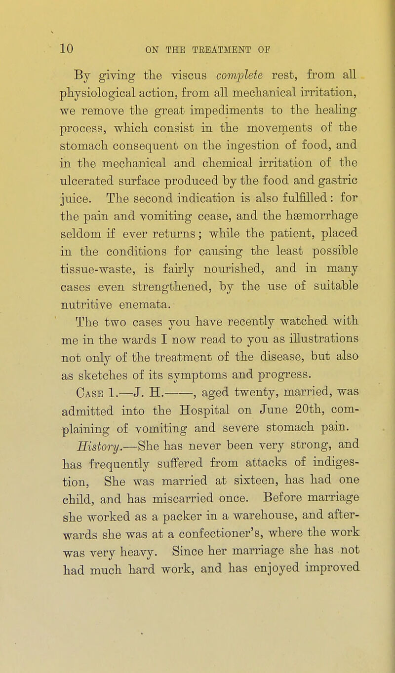 By giving tlie viscus complete rest, from all physiological action, from all meclianical irritation, we remove the great impediments to the heahng process, which consist in the moveraents of the stomach consequent on the ingestion of food, and in the mechanical and chemical irritation of the ulcerated surface produced by the food and gastric juice. The second indication is also fulfilled: for the pain and vomiting cease, and the hemorrhage seldom if ever returns; while the patient, placed in the conditions for causing the least possible tissue-waste, is fairly nourished, and in many cases even strengthened, by the use of suitable nutritive enemata. The two cases you have recently watched with me in the wards I now read to you as illustrations not only of the treatment of the disease, but also as sketches of its symptoms and progress. Case 1.—J. H. , aged twenty, married, was admitted into the Hospital on June 20th, com- plaining of vomiting and severe stomach pain. History.—She has never been very strong, and has frequently suffered from attacks of indiges- tion. She was married at sixteen, has had one child, and has miscarried once. Before marriage she worked as a packer in a warehouse, and after- wards she was at a confectioner's, where the work was very heavy. Since her marriage she has not had much hard work, and has enjoyed improved