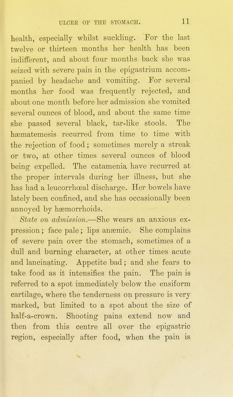 health, especially whilst suckling. For the last twelve or thirteen months her health has been indifferent, and about four months back she was seized with severe pain in the epigastrium accom- panied by headache and vomiting. For several months her food was frequently rejected, and about one month before her admission she vomited several ounces of blood, and about the same time she passed several black, tar-like stools. The haematemesis recurred from time to time with the rejection of food; sometimes merely a streak or two, at other times several ounces of blood being expelled. The catamenia have recurred at the proper intervals during her illness, but she has had a leucorrhoeal discharge. Her bowels have lately been confined, and she has occasionally been annoyed by hsemorrhoids. State on admission.—She wears an anxious ex- pression ; face pale; hps aneemic. She complains of severe pain over the stomach, sometimes of a dull and burning character, at other times acute and lancinating. Appetite bad; and she fears to take food as it intensifies the pain. The pain is referred to a spot immediately below the ensiform cartilage, where the tenderness on pressure is very marked, but Hmited to a spot about the size of half-a-crown. Shooting pains extend now and then from this centre all over the epigastric region, especially after food, when the pain is